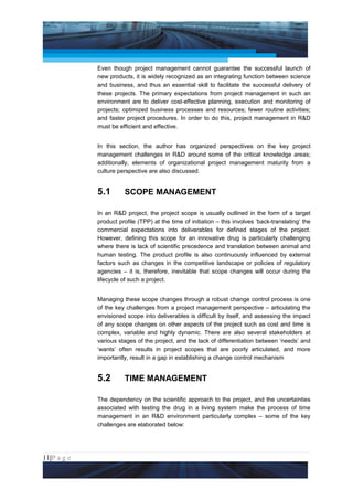Project Management National Conference 2011                                           PMI India



                 Even though project management cannot guarantee the successful launch of
                 new products, it is widely recognized as an integrating function between science
                 and business, and thus an essential skill to facilitate the successful delivery of
                 these projects. The primary expectations from project management in such an
                 environment are to deliver cost-effective planning, execution and monitoring of
                 projects; optimized business processes and resources; fewer routine activities;
                 and faster project procedures. In order to do this, project management in R&D
                 must be efficient and effective.


                 In this section, the author has organized perspectives on the key project
                 management challenges in R&D around some of the critical knowledge areas;
                 additionally, elements of organizational project management maturity from a
                 culture perspective are also discussed.


                 5.1       SCOPE MANAGEMENT

                 In an R&D project, the project scope is usually outlined in the form of a target
                 product profile (TPP) at the time of initiation – this involves ‘back-translating’ the
                 commercial expectations into deliverables for defined stages of the project.
                 However, defining this scope for an innovative drug is particularly challenging
                 where there is lack of scientific precedence and translation between animal and
                 human testing. The product profile is also continuously influenced by external
                 factors such as changes in the competitive landscape or policies of regulatory
                 agencies – it is, therefore, inevitable that scope changes will occur during the
                 lifecycle of such a project.


                 Managing these scope changes through a robust change control process is one
                 of the key challenges from a project management perspective – articulating the
                 envisioned scope into deliverables is difficult by itself, and assessing the impact
                 of any scope changes on other aspects of the project such as cost and time is
                 complex, variable and highly dynamic. There are also several stakeholders at
                 various stages of the project, and the lack of differentiation between ‘needs’ and
                 ‘wants’ often results in project scopes that are poorly articulated, and more
                 importantly, result in a gap in establishing a change control mechanism


                 5.2       TIME MANAGEMENT

                 The dependency on the scientific approach to the project, and the uncertainties
                 associated with testing the drug in a living system make the process of time
                 management in an R&D environment particularly complex – some of the key
                 challenges are elaborated below:




11|P a g e
 Application of Select Tools of Psychology for Effective Project Management
 