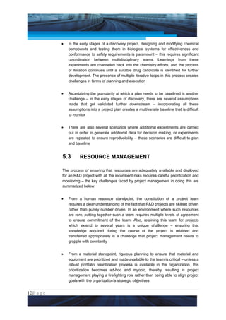 Project Management National Conference 2011                                           PMI India



                 •   In the early stages of a discovery project, designing and modifying chemical
                     compounds and testing them in biological systems for effectiveness and
                     conformance to safety requirements is paramount – this requires significant
                     co-ordination between multidisciplinary teams. Learnings from these
                     experiments are channeled back into the chemistry efforts, and the process
                     of iteration continues until a suitable drug candidate is identified for further
                     development. The presence of multiple iterative loops in this process creates
                     challenges in terms of planning and execution


                 •   Ascertaining the granularity at which a plan needs to be baselined is another
                     challenge – in the early stages of discovery, there are several assumptions
                     made that get validated further downstream – incorporating all these
                     assumptions into a project plan creates a multivariate baseline that is difficult
                     to monitor


                 •   There are also several scenarios where additional experiments are carried
                     out in order to generate additional data for decision making, or experiments
                     are repeated to ensure reproducibility – these scenarios are difficult to plan
                     and baseline


                 5.3        RESOURCE MANAGEMENT

                 The process of ensuring that resources are adequately available and deployed
                 for an R&D project with all the incumbent risks requires careful prioritization and
                 monitoring – the key challenges faced by project management in doing this are
                 summarized below:


                 •   From a human resource standpoint, the constitution of a project team
                     requires a clear understanding of the fact that R&D projects are skillset driven
                     rather than purely number driven. In an environment where such resources
                     are rare, putting together such a team requires multiple levels of agreement
                     to ensure commitment of the team. Also, retaining this team for projects
                     which extend to several years is a unique challenge – ensuring that
                     knowledge acquired during the course of the project is retained and
                     transferred appropriately is a challenge that project management needs to
                     grapple with constantly


                 •   From a material standpoint, rigorous planning to ensure that material and
                     equipment are prioritized and made available to the team is critical – unless a
                     robust portfolio prioritization process is available in the organization, this
                     prioritization becomes ad-hoc and myopic, thereby resulting in project
                     management playing a firefighting role rather than being able to align project
                     goals with the organization’s strategic objectives


12|P a g e
 Application of Select Tools of Psychology for Effective Project Management
 