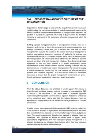 Project Management National Conference 2011                                         PMI India




                 5.4 PROJECT MANAGEMENT CULTURE OF THE
                 ORGANIZATION

                 Organizations that are eager to jump onto the project management bandwagon
                 need to realize that mere implementation of project management systems and a
                 PMO is unlikely to deliver the expected results of a project based approach– the
                 creation of a project management culture and its buy-in across the functional
                 hierarchy is paramount to the sustenance of project management within the
                 organization.


                 Building a project management culture in an organization entails a new set of
                 behaviors and the key to this is the acceptance of project management as a
                 strategic competency rather than just a tactical one. The role of senior
                 management is crucial to the success of this culture; factors such as alignment to
                 existing organizational structures, readiness of leadership to embrace and
                 implement this change in a consistent manner, and a vision of how the project
                 based organization will function and deliver often make the difference between
                 success and failure of project management initiatives. Once there is in-principle
                 agreement on the long term benefits of a project management culture,
                 implementation of this process involves detailed planning, sufficient resource
                 commitment and a robust reward system. An organization that intends to develop
                 a project management culture must not only measure the effectiveness of its
                 systems and processes regularly ; but also ensure continuous stakeholder
                 consensus to ensure that the project management environment can grow ,
                 flourish and thereby evolve into a truly project based organization.


                 6     CONCLUSION

                 From the above discussion and analyses, it would appear that drawing a
                 straightforward correlation between cost and innovation in pharmaceutical R&D
                 is difficult, if not impossible – this would need a structured approach
                 incorporating all the possible variables into an equation that can be understood
                 at the operational level. Having said that, the balance between these two
                 elements can largely determine the success of the organization in a complex
                 environment.


                 It is also beyond reasonable doubt that managing an R&D project is challenging
                 – this problem is amplified in organizations that have multiple projects, each with
                 their own stakeholders, resource and communication requirements, budgets and
                 risks. The project management discipline has evolved to address these key
                 challenges, and continues to evolve to deliver value to project based
                 organizations. Organizations that have recognized project management as a
                 strategic competency and integrated this discipline within their core processes
                 have successfully acquired a competitive edge.
13|P a g e
 Application of Select Tools of Psychology for Effective Project Management
 