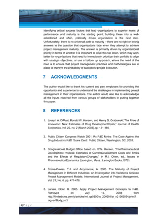 Project Management National Conference 2011                                           PMI India



                 Identifying critical success factors that lead organizations to superior levels of
                 performance and maturity is the starting point; building these into a well-
                 established and often, politically driven organization is the next step.
                 Unfortunately, there is no universal path to maturity – there are no right or wrong
                 answers to the question that organizations face when they attempt to achieve
                 project management maturity. The answer is primarily driven by organizational
                 priority in terms of whether it is important to drive this top down, which may work
                 better for organizations that need to immediately prioritize their portfolio to align
                 with strategic objectives, or use a bottom up approach, where the need of the
                 hour is to ensure that project management practices and methodologies are in
                 place to improve the probability of successful project execution.


                 7     ACKNOWLEDGMENTS

                 The author would like to thank his current and past employers for providing the
                 opportunity and experience to understand the challenges in implementing project
                 management in their organizations. The author would also like to acknowledge
                 all the inputs received from various groups of stakeholders in putting together
                 this paper.


                 8     REFERENCES

                 1. Joseph A. DiMasi, Ronald W. Hansen, and Henry G. Grabowski,“The Price of
                    Innovation: New Estimates of Drug DevelopmentCosts,” Journal of Health
                    Economics, vol. 22, no. 2 (March 2003),pp. 151-185.


                 2. Public Citizen Congress Watch 2001. Rx R&D Myths: The Case Against the
                    Drug Industry’s R&D ‘Scare Card’. Public Citizen, Washington, DC, 2001.


                 3. Congressional Budget Office based on R.W. Hansen, “ThePharmaceutical
                    Development Process: Estimates of CurrentDevelopment Costs and Times
                    and the Effects of RegulatoryChanges,” in R.I. Chien, ed., Issues in
                    PharmaceuticalEconomics (Lexington, Mass.: Lexington Books,1979)


                 4. Cooke-Davies, T.J. and Arzymanow, A. 2003. The Maturity of Project
                    Management in Different Industries: An Investigation into Variations between
                    Project Management Models. International Journal of Project Management,
                    Vol. 21, No. 6. pp. 471-478.


                 5. Larsen, Eldon R. 2005. Apply Project Management Concepts to R&D.
                    Retrieved             on           July        12,         2008         from
                    http://findarticles.com/p/articles/mi_qa5350/is_200501/ai_n21365554/print?
                    tag=artBody;col1
14|P a g e
 Application of Select Tools of Psychology for Effective Project Management
 