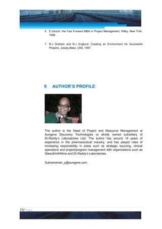 Project Management National Conference 2011                                  PMI India



                 6. E.Verzuh, the Fast Forward MBA in Project Management, Wiley, New York,
                    1999.


                 7. R.J Graham and R.J Englund, Creating an Environment for Successful
                    Projects, Jossey-Bass, USA, 1997.




                 9     AUTHOR’S PROFILE




                 The author is the Head of Project and Resource Management at
                 Aurigene Discovery Technologies (a wholly owned subsidiary of
                 Dr.Reddy’s Laboratories Ltd). The author has around 14 years of
                 experience in the pharmaceutical industry, and has played roles of
                 increasing responsibility in areas such as strategic sourcing, clinical
                 operations and project/program management with organizations such as
                 GlaxoSmithKline and Dr.Reddy’s Laboratories.


                 Subramanian_p@aurigene.com




15|P a g e
 Application of Select Tools of Psychology for Effective Project Management
 