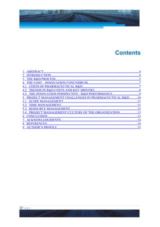 Project Management National Conference 2011                                                                    PMI India




                                                                                                       Contents


  1 ABSTRACT......................................................................................................................4
  2 INTRODUCTION.............................................................................................................4
  3 THE R&D PROCESS.......................................................................................................5
  4 THE COST – INNOVATION CONUNDRUM...............................................................7
  4.1 COSTS OF PHARMACEUTICAL R&D......................................................................7
  4.2 TRENDS IN R&D COSTS AND KEY DRIVERS.......................................................8
  4.3 THE INNOVATION PERSPECTIVE : R&D PERFORMANCE................................9
  5 PROJECT MANAGEMENT CHALLENGES IN PHARMACEUTICAL R&D..........10
  5.1 SCOPE MANAGEMENT............................................................................................11
  5.2 TIME MANAGEMENT..............................................................................................11
  5.3 RESOURCE MANAGEMENT...................................................................................12
  5.4 PROJECT MANAGEMENT CULTURE OF THE ORGANIZATION.....................13
  6 CONCLUSION...............................................................................................................13
  7 ACKNOWLEDGMENTS...............................................................................................14
  8 REFERENCES................................................................................................................14
  9 AUTHOR’S PROFILE...................................................................................................15




3|P a g e
 Application of Select Tools of Psychology for Effective Project Management
 