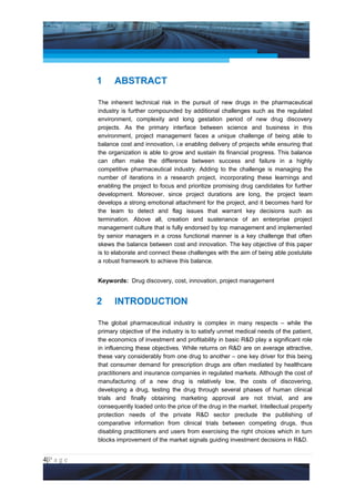 Project Management National Conference 2011                                         PMI India




                 1     ABSTRACT

                 The inherent technical risk in the pursuit of new drugs in the pharmaceutical
                 industry is further compounded by additional challenges such as the regulated
                 environment, complexity and long gestation period of new drug discovery
                 projects. As the primary interface between science and business in this
                 environment, project management faces a unique challenge of being able to
                 balance cost and innovation, i.e enabling delivery of projects while ensuring that
                 the organization is able to grow and sustain its financial progress. This balance
                 can often make the difference between success and failure in a highly
                 competitive pharmaceutical industry. Adding to the challenge is managing the
                 number of iterations in a research project, incorporating these learnings and
                 enabling the project to focus and prioritize promising drug candidates for further
                 development. Moreover, since project durations are long, the project team
                 develops a strong emotional attachment for the project, and it becomes hard for
                 the team to detect and flag issues that warrant key decisions such as
                 termination. Above all, creation and sustenance of an enterprise project
                 management culture that is fully endorsed by top management and implemented
                 by senior managers in a cross functional manner is a key challenge that often
                 skews the balance between cost and innovation. The key objective of this paper
                 is to elaborate and connect these challenges with the aim of being able postulate
                 a robust framework to achieve this balance.


                 Keywords: Drug discovery, cost, innovation, project management


                 2     INTRODUCTION

                 The global pharmaceutical industry is complex in many respects – while the
                 primary objective of the industry is to satisfy unmet medical needs of the patient,
                 the economics of investment and profitability in basic R&D play a significant role
                 in influencing these objectives. While returns on R&D are on average attractive,
                 these vary considerably from one drug to another – one key driver for this being
                 that consumer demand for prescription drugs are often mediated by healthcare
                 practitioners and insurance companies in regulated markets. Although the cost of
                 manufacturing of a new drug is relatively low, the costs of discovering,
                 developing a drug, testing the drug through several phases of human clinical
                 trials and finally obtaining marketing approval are not trivial, and are
                 consequently loaded onto the price of the drug in the market. Intellectual property
                 protection needs of the private R&D sector preclude the publishing of
                 comparative information from clinical trials between competing drugs, thus
                 disabling practitioners and users from exercising the right choices which in turn
                 blocks improvement of the market signals guiding investment decisions in R&D.


4|P a g e
 Application of Select Tools of Psychology for Effective Project Management
 