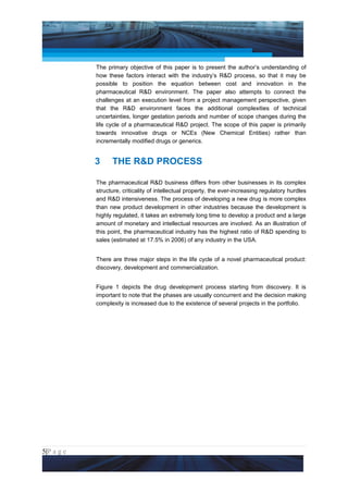 Project Management National Conference 2011                                            PMI India



                 The primary objective of this paper is to present the author’s understanding of
                 how these factors interact with the industry’s R&D process, so that it may be
                 possible to position the equation between cost and innovation in the
                 pharmaceutical R&D environment. The paper also attempts to connect the
                 challenges at an execution level from a project management perspective, given
                 that the R&D environment faces the additional complexities of technical
                 uncertainties, longer gestation periods and number of scope changes during the
                 life cycle of a pharmaceutical R&D project. The scope of this paper is primarily
                 towards innovative drugs or NCEs (New Chemical Entities) rather than
                 incrementally modified drugs or generics.


                 3     THE R&D PROCESS

                 The pharmaceutical R&D business differs from other businesses in its complex
                 structure, criticality of intellectual property, the ever-increasing regulatory hurdles
                 and R&D intensiveness. The process of developing a new drug is more complex
                 than new product development in other industries because the development is
                 highly regulated, it takes an extremely long time to develop a product and a large
                 amount of monetary and intellectual resources are involved. As an illustration of
                 this point, the pharmaceutical industry has the highest ratio of R&D spending to
                 sales (estimated at 17.5% in 2006) of any industry in the USA.


                 There are three major steps in the life cycle of a novel pharmaceutical product:
                 discovery, development and commercialization.


                 Figure 1 depicts the drug development process starting from discovery. It is
                 important to note that the phases are usually concurrent and the decision making
                 complexity is increased due to the existence of several projects in the portfolio.




5|P a g e
 Application of Select Tools of Psychology for Effective Project Management
 