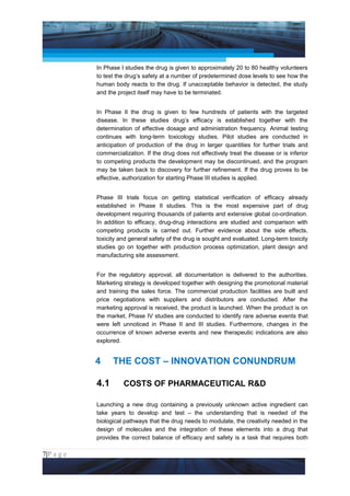 Project Management National Conference 2011                                          PMI India



                 In Phase I studies the drug is given to approximately 20 to 80 healthy volunteers
                 to test the drug’s safety at a number of predetermined dose levels to see how the
                 human body reacts to the drug. If unacceptable behavior is detected, the study
                 and the project itself may have to be terminated.


                 In Phase II the drug is given to few hundreds of patients with the targeted
                 disease. In these studies drug’s efficacy is established together with the
                 determination of effective dosage and administration frequency. Animal testing
                 continues with long-term toxicology studies. Pilot studies are conducted in
                 anticipation of production of the drug in larger quantities for further trials and
                 commercialization. If the drug does not effectively treat the disease or is inferior
                 to competing products the development may be discontinued, and the program
                 may be taken back to discovery for further refinement. If the drug proves to be
                 effective, authorization for starting Phase III studies is applied.


                 Phase III trials focus on getting statistical verification of efficacy already
                 established in Phase II studies. This is the most expensive part of drug
                 development requiring thousands of patients and extensive global co-ordination.
                 In addition to efficacy, drug-drug interactions are studied and comparison with
                 competing products is carried out. Further evidence about the side effects,
                 toxicity and general safety of the drug is sought and evaluated. Long-term toxicity
                 studies go on together with production process optimization, plant design and
                 manufacturing site assessment.


                 For the regulatory approval, all documentation is delivered to the authorities.
                 Marketing strategy is developed together with designing the promotional material
                 and training the sales force. The commercial production facilities are built and
                 price negotiations with suppliers and distributors are conducted. After the
                 marketing approval is received, the product is launched. When the product is on
                 the market, Phase IV studies are conducted to identify rare adverse events that
                 were left unnoticed in Phase II and III studies. Furthermore, changes in the
                 occurrence of known adverse events and new therapeutic indications are also
                 explored.


                 4     THE COST – INNOVATION CONUNDRUM

                 4.1       COSTS OF PHARMACEUTICAL R&D

                 Launching a new drug containing a previously unknown active ingredient can
                 take years to develop and test – the understanding that is needed of the
                 biological pathways that the drug needs to modulate, the creativity needed in the
                 design of molecules and the integration of these elements into a drug that
                 provides the correct balance of efficacy and safety is a task that requires both

7|P a g e
 Application of Select Tools of Psychology for Effective Project Management
 