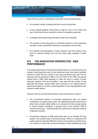 Project Management National Conference 2011                                              PMI India



                 Some of the key drivers contributing to this growth are summarized below:


                 •   An increased number of projects that fail in human clinical trials


                 •   A trend towards lengthier clinical trials as well as a rise in the number and
                     size of trials that firms are required to conduct for regulatory approvals


                 •   A strategic shift towards drugs intended to treat chronic illnesses


                 •   The increase in time being spent on preclinical research, so that companies
                     are able to make more efficient decisions on spending for human trials


                 •   An increased commercialization of basic research, with firms willing to pay
                     more for research findings that may have been freely available in earlier
                     times


                 4.3  THE INNOVATION PERSPECTIVE : R&D
                 PERFORMANCE

                 If innovative performance of the pharmaceutical industry can be measured by the
                 number of new drugs that make it to the market each year, then there is sufficient
                 evidence to show that the number of new drugs introduced each year has not
                 kept pace with the spending on R&D. From the 1970s to the 1990s, the gradual
                 upward trend in R&D costs appeared to match the trend in number of drugs
                 approved; however, from the mid-1990s, it was seen that the number of new
                 approvals fell sharply, whereas R&D costs continued to rise. Measurement of
                 performance based on number of patents granted or new drug applications also
                 showed a similar decline.


                 However, there are several shortcomings of such a performance measure:


                 •   The conventional measure of innovative performance does not include
                     modifications to existing drugs which can significantly benefit consumers by
                     either having a better safety profile or an improved form that reduces dosing
                     to improve patient compliance. A growing share of the industry’s R&D is
                     towards these drugs – excluding these from performance measures could be
                     a significant omission


                 •   Conventional measures of R&D performance also do not consider the drug
                     quality or the societal value of pioneering drugs. While it is understood that
                     quality would be extremely difficult to measure and quantify into performance,
                     it is important to make note of several examples of these breakthrough drugs

9|P a g e
 Application of Select Tools of Psychology for Effective Project Management
 