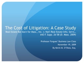 The Cost of Litigation: A Case Study
Real Estate Bar Ass'n for Mass., Inc. v. Nat'l Real Estate Info. Servs.,
642 F. Supp. 2d 58 (D. Mass. 2009)
Professor Forgues’ Business Law Class
November 19, 2009
By Kevin M. O’Shea, Esq.
 