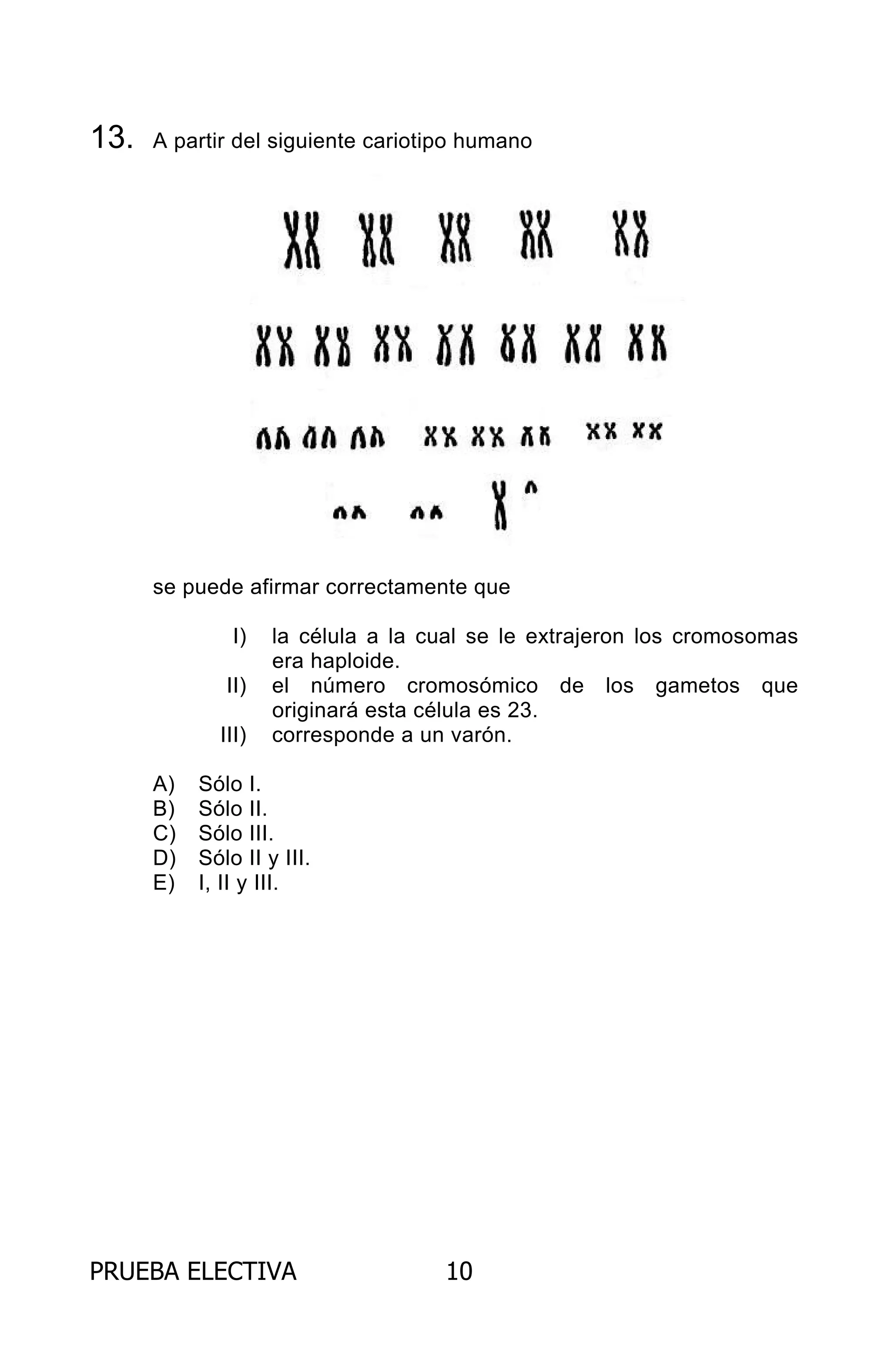 PRUEBA ELECTIVA 10
13. A partir del siguiente cariotipo humano
se puede afirmar correctamente que
I) la célula a la cual se le extrajeron los cromosomas
era haploide.
II) el número cromosómico de los gametos que
originará esta célula es 23.
III) corresponde a un varón.
A) Sólo I.
B) Sólo II.
C) Sólo III.
D) Sólo II y III.
E) I, II y III.
ARCHIVOS.indd 10 02-06-2008 19:15:38
 