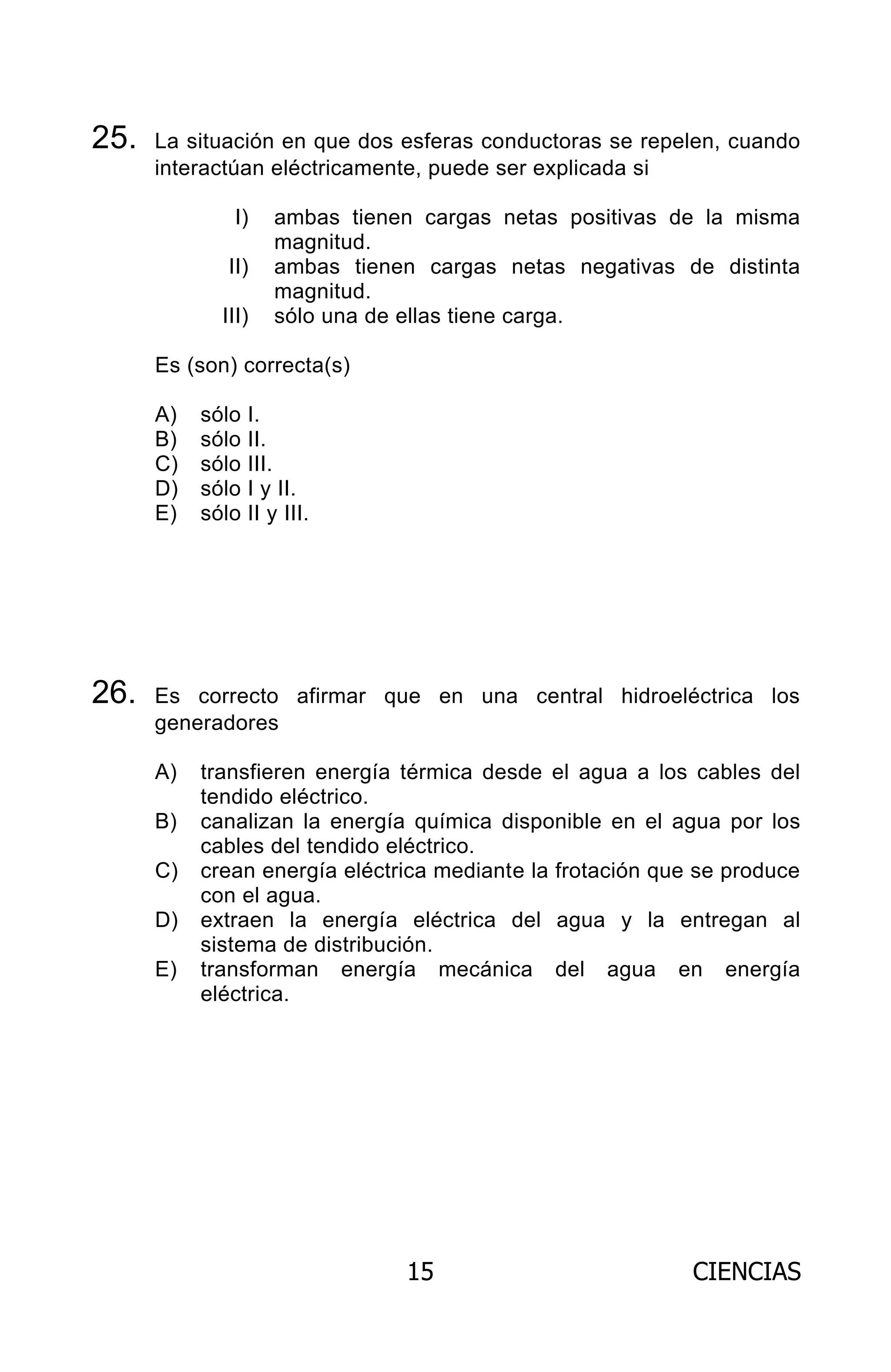 15 CIENCIAS
25. La situación en que dos esferas conductoras se repelen, cuando
interactúan eléctricamente, puede ser explicada si
I) ambas tienen cargas netas positivas de la misma
magnitud.
II) ambas tienen cargas netas negativas de distinta
magnitud.
III) sólo una de ellas tiene carga.
Es (son) correcta(s)
A) sólo I.
B) sólo II.
C) sólo III.
D) sólo I y II.
E) sólo II y III.
26. Es correcto afirmar que en una central hidroeléctrica los
generadores
A) transfieren energía térmica desde el agua a los cables del
tendido eléctrico.
B) canalizan la energía química disponible en el agua por los
cables del tendido eléctrico.
C) crean energía eléctrica mediante la frotación que se produce
con el agua.
D) extraen la energía eléctrica del agua y la entregan al
sistema de distribución.
E) transforman energía mecánica del agua en energía
eléctrica.
ARCHIVOS.indd 15 02-06-2008 19:15:39
 