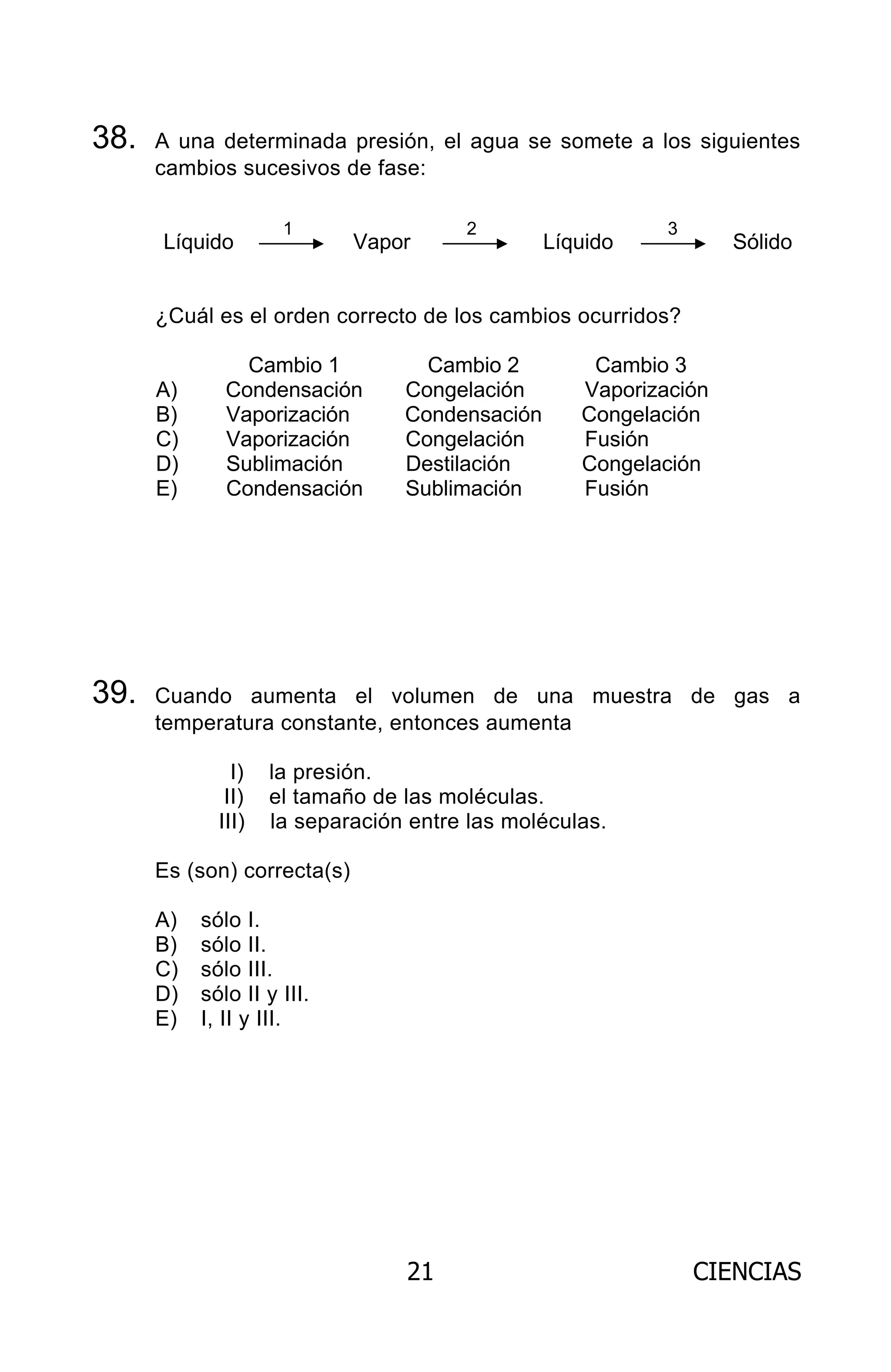 21 CIENCIAS
38. A una determinada presión, el agua se somete a los siguientes
cambios sucesivos de fase:
Líquido Vapor Líquido Sólido
¿Cuál es el orden correcto de los cambios ocurridos?
Cambio 1 Cambio 2 Cambio 3
A) Condensación Congelación Vaporización
B) Vaporización Condensación Congelación
C) Vaporización Congelación Fusión
D) Sublimación Destilación Congelación
E) Condensación Sublimación Fusión
39. Cuando aumenta el volumen de una muestra de gas a
temperatura constante, entonces aumenta
I) la presión.
II) el tamaño de las moléculas.
III) la separación entre las moléculas.
Es (son) correcta(s)
A) sólo I.
B) sólo II.
C) sólo III.
D) sólo II y III.
E) I, II y III.
1 2 3
ARCHIVOS.indd 21 02-06-2008 19:15:40
 
