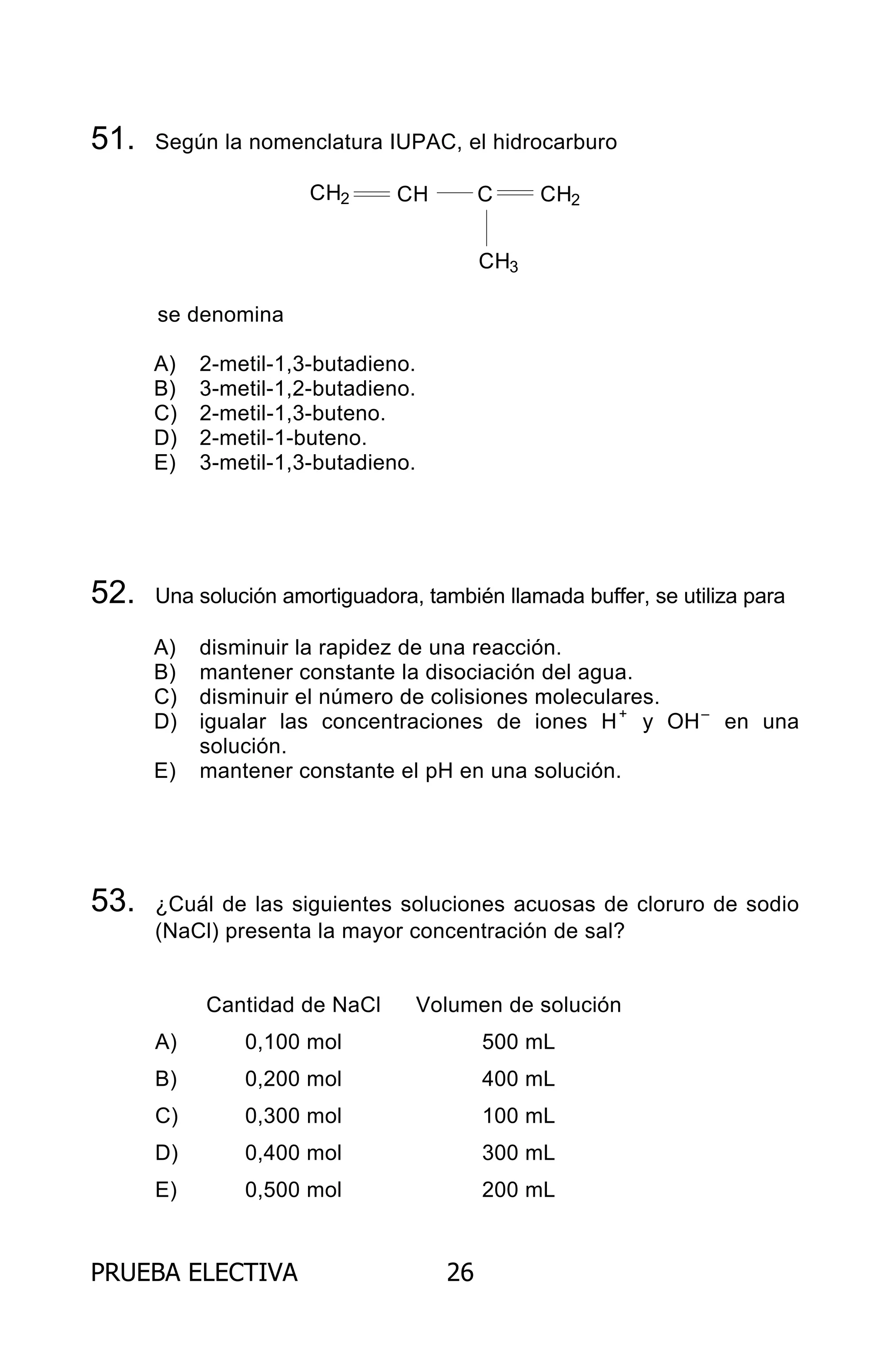 PRUEBA ELECTIVA 26
51. Según la nomenclatura IUPAC, el hidrocarburo
CH2 CH C CH2
CH3
se denomina
A) 2-metil-1,3-butadieno.
B) 3-metil-1,2-butadieno.
C) 2-metil-1,3-buteno.
D) 2-metil-1-buteno.
E) 3-metil-1,3-butadieno.
52. Una solución amortiguadora, también llamada buffer, se utiliza para
A) disminuir la rapidez de una reacción.
B) mantener constante la disociación del agua.
C) disminuir el número de colisiones moleculares.
D) igualar las concentraciones de iones H+
y OH–
en una
solución.
E) mantener constante el pH en una solución.
53. ¿Cuál de las siguientes soluciones acuosas de cloruro de sodio
(NaCl) presenta la mayor concentración de sal?
Cantidad de NaCl Volumen de solución
A) 0,100 mol 500 mL
B) 0,200 mol 400 mL
C) 0,300 mol 100 mL
D) 0,400 mol 300 mL
E) 0,500 mol 200 mL
ARCHIVOS.indd 26 02-06-2008 19:15:41
 