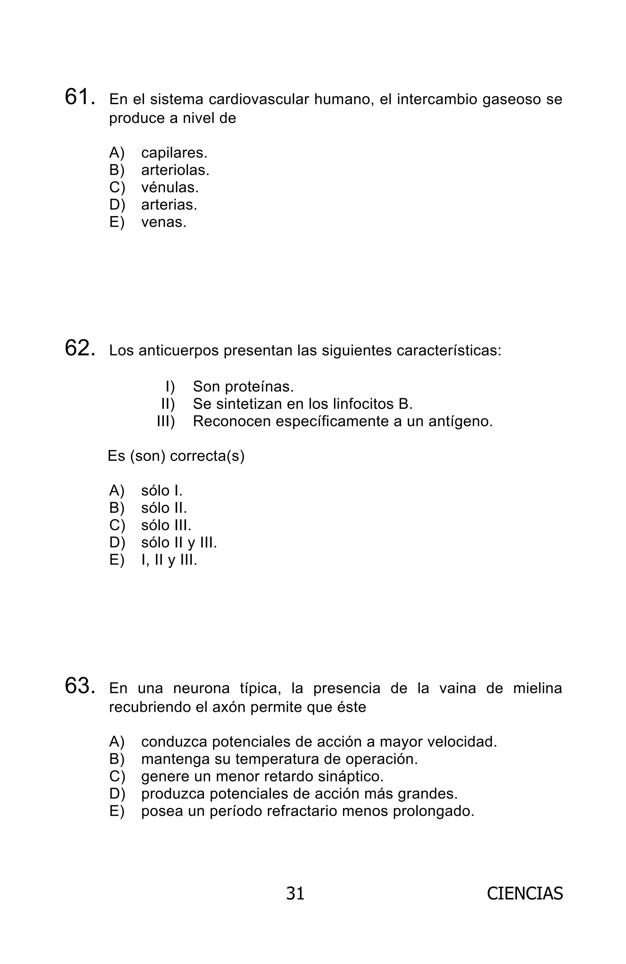 31 CIENCIAS
61. En el sistema cardiovascular humano, el intercambio gaseoso se
produce a nivel de
A) capilares.
B) arteriolas.
C) vénulas.
D) arterias.
E) venas.
62. Los anticuerpos presentan las siguientes características:
I) Son proteínas.
II) Se sintetizan en los linfocitos B.
III) Reconocen específicamente a un antígeno.
Es (son) correcta(s)
A) sólo I.
B) sólo II.
C) sólo III.
D) sólo II y III.
E) I, II y III.
63. En una neurona típica, la presencia de la vaina de mielina
recubriendo el axón permite que éste
A) conduzca potenciales de acción a mayor velocidad.
B) mantenga su temperatura de operación.
C) genere un menor retardo sináptico.
D) produzca potenciales de acción más grandes.
E) posea un período refractario menos prolongado.
ARCHIVOS.indd 31 02-06-2008 19:15:42
 