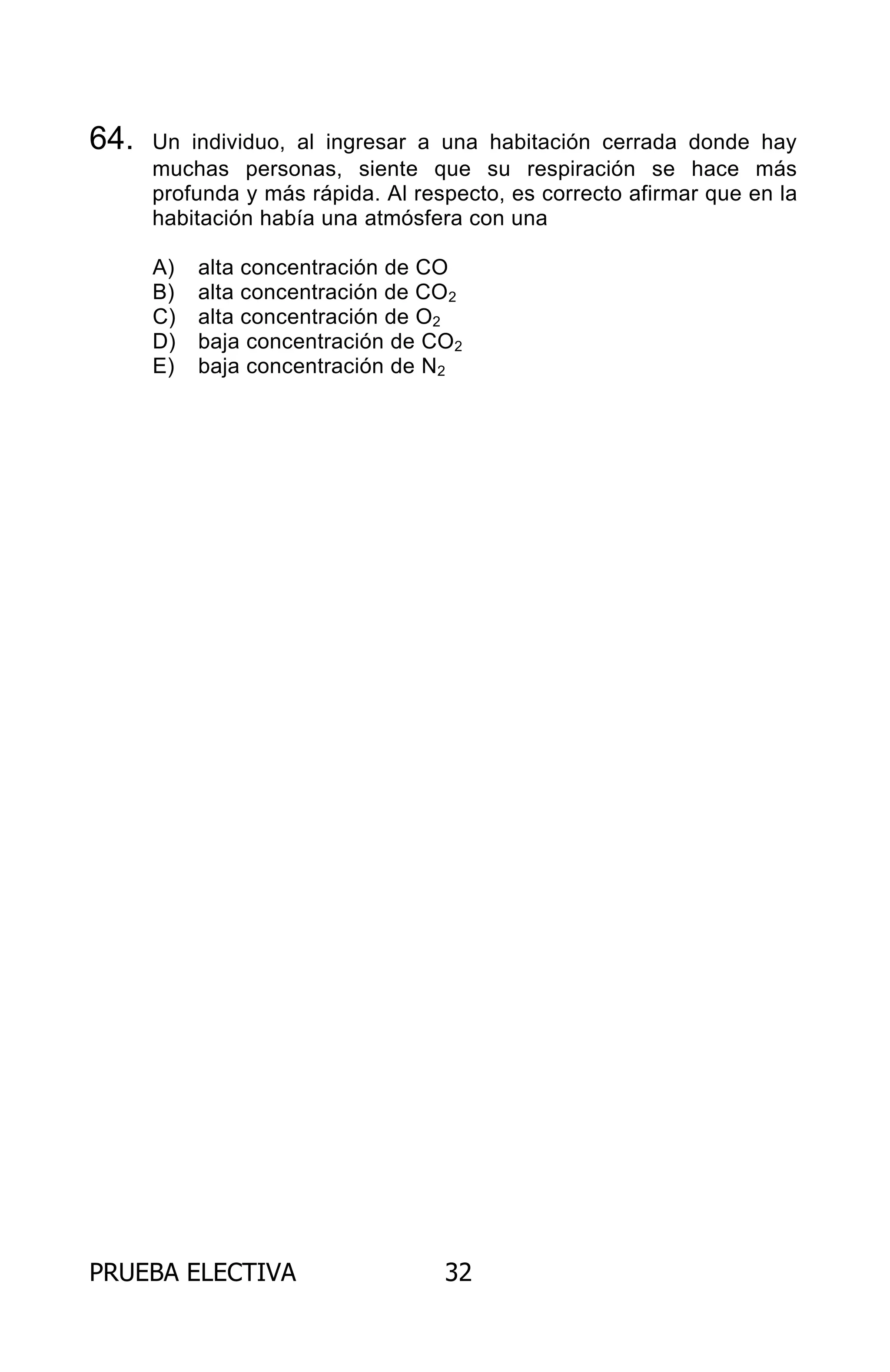PRUEBA ELECTIVA 32
64. Un individuo, al ingresar a una habitación cerrada donde hay
muchas personas, siente que su respiración se hace más
profunda y más rápida. Al respecto, es correcto afirmar que en la
habitación había una atmósfera con una
A) alta concentración de CO
B) alta concentración de CO2
C) alta concentración de O2
D) baja concentración de CO2
E) baja concentración de N2
ARCHIVOS.indd 32 02-06-2008 19:15:42
 