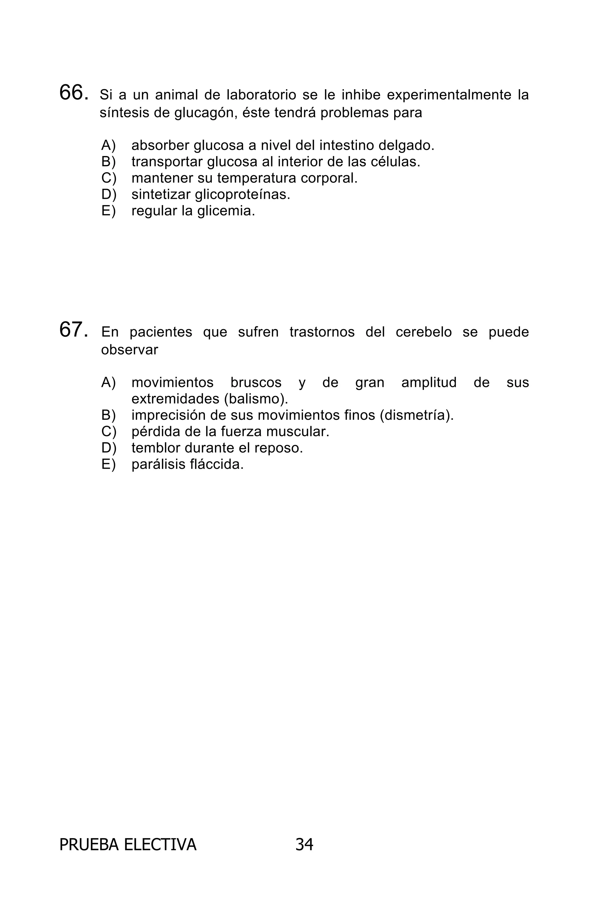 PRUEBA ELECTIVA 34
66. Si a un animal de laboratorio se le inhibe experimentalmente la
síntesis de glucagón, éste tendrá problemas para
A) absorber glucosa a nivel del intestino delgado.
B) transportar glucosa al interior de las células.
C) mantener su temperatura corporal.
D) sintetizar glicoproteínas.
E) regular la glicemia.
67. En pacientes que sufren trastornos del cerebelo se puede
observar
A) movimientos bruscos y de gran amplitud de sus
extremidades (balismo).
B) imprecisión de sus movimientos finos (dismetría).
C) pérdida de la fuerza muscular.
D) temblor durante el reposo.
E) parálisis fláccida.
ARCHIVOS.indd 34 02-06-2008 19:15:43
 