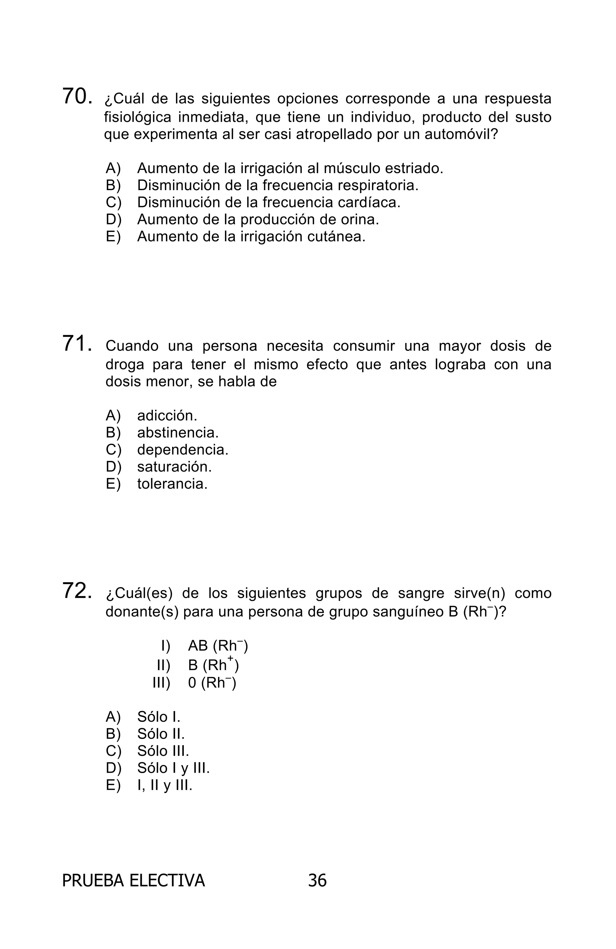 PRUEBA ELECTIVA 36
70. ¿Cuál de las siguientes opciones corresponde a una respuesta
fisiológica inmediata, que tiene un individuo, producto del susto
que experimenta al ser casi atropellado por un automóvil?
A) Aumento de la irrigación al músculo estriado.
B) Disminución de la frecuencia respiratoria.
C) Disminución de la frecuencia cardíaca.
D) Aumento de la producción de orina.
E) Aumento de la irrigación cutánea.
71. Cuando una persona necesita consumir una mayor dosis de
droga para tener el mismo efecto que antes lograba con una
dosis menor, se habla de
A) adicción.
B) abstinencia.
C) dependencia.
D) saturación.
E) tolerancia.
72. ¿Cuál(es) de los siguientes grupos de sangre sirve(n) como
donante(s) para una persona de grupo sanguíneo B (Rh–
)?
I) AB (Rh–
)
II) B (Rh
+
)
III) 0 (Rh–
)
A) Sólo I.
B) Sólo II.
C) Sólo III.
D) Sólo I y III.
E) I, II y III.
ARCHIVOS.indd 36 02-06-2008 19:15:43
 