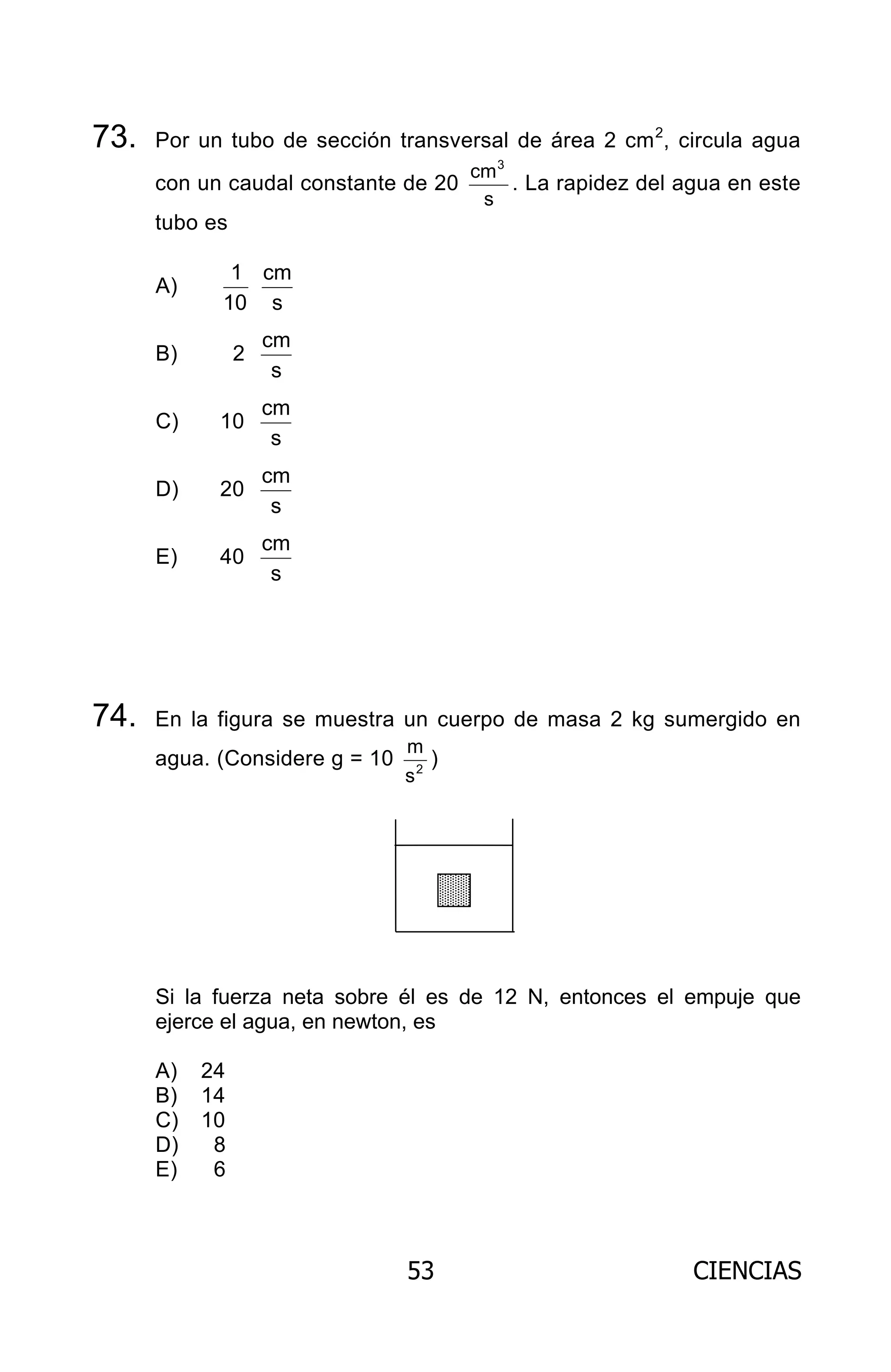 53 CIENCIAS
73. Por un tubo de sección transversal de área 2 cm2
, circula agua
con un caudal constante de 20
s
cm3
. La rapidez del agua en este
tubo es
A)
10
1
s
cm
B) 2
s
cm
C) 10
s
cm
D) 20
s
cm
E) 40
s
cm
74. En la figura se muestra un cuerpo de masa 2 kg sumergido en
agua. (Considere g = 10 2
s
m
)
Si la fuerza neta sobre él es de 12 N, entonces el empuje que
ejerce el agua, en newton, es
A) 24
B) 14
C) 10
D) 8
E) 6
ARCHIVOS.indd 53 02-06-2008 19:15:47
 