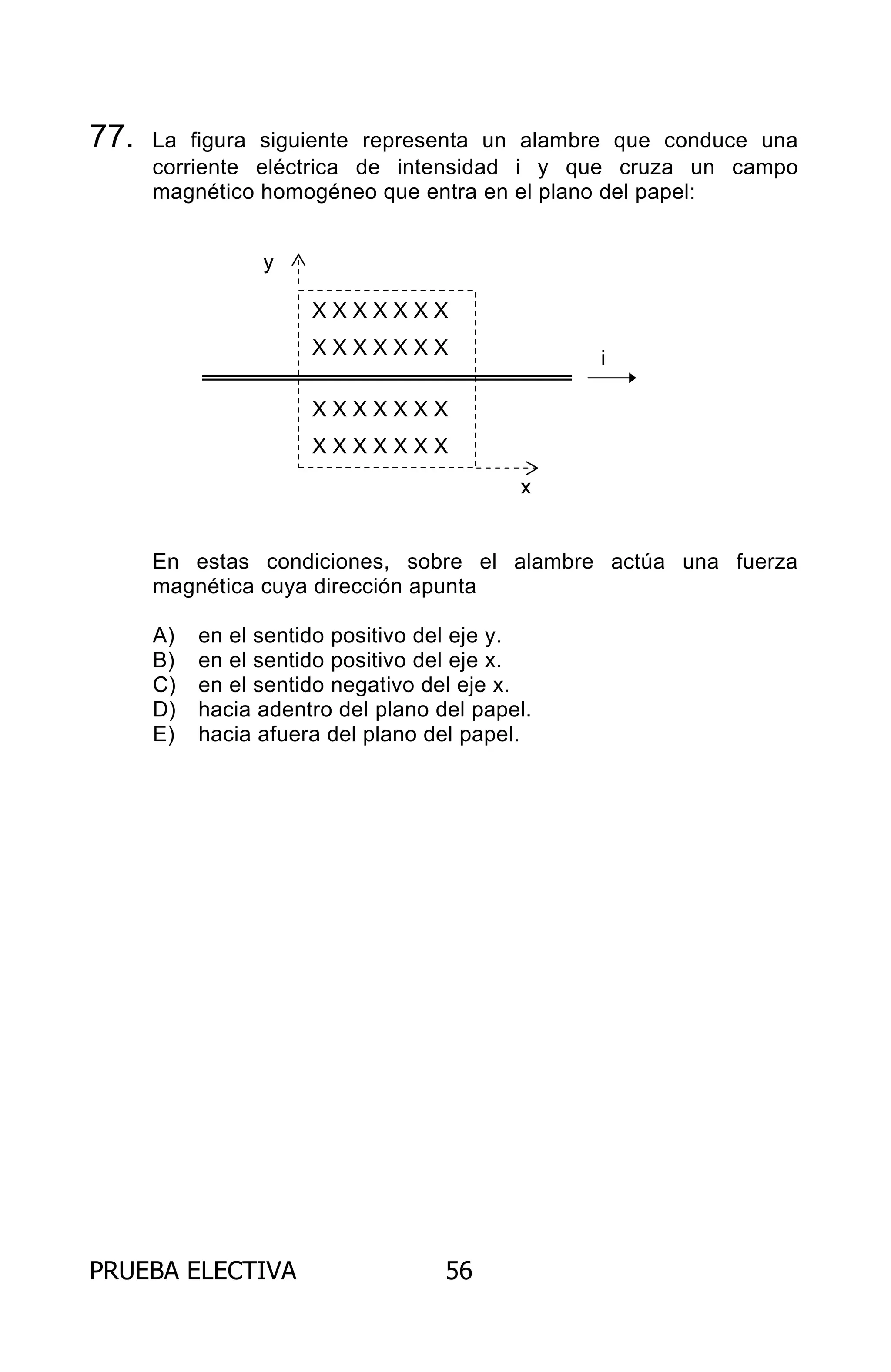 PRUEBA ELECTIVA 56
77. La figura siguiente representa un alambre que conduce una
corriente eléctrica de intensidad i y que cruza un campo
magnético homogéneo que entra en el plano del papel:
En estas condiciones, sobre el alambre actúa una fuerza
magnética cuya dirección apunta
A) en el sentido positivo del eje y.
B) en el sentido positivo del eje x.
C) en el sentido negativo del eje x.
D) hacia adentro del plano del papel.
E) hacia afuera del plano del papel.
X X X X X X X
X X X X X X X
X X X X X X X
X X X X X X X
y
x
i
ARCHIVOS.indd 56 02-06-2008 19:15:48
 