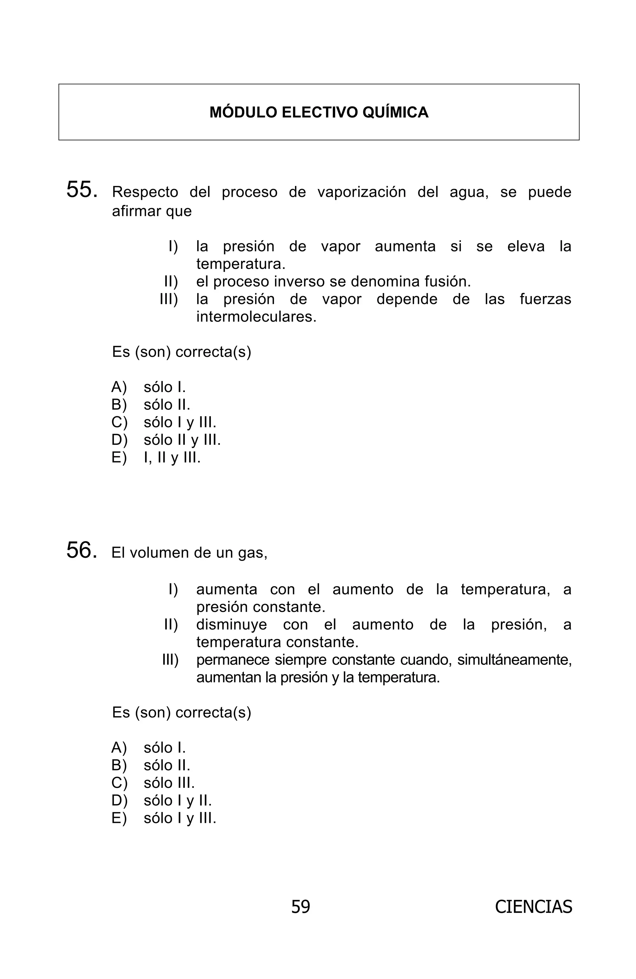 59 CIENCIAS
MÓDULO ELECTIVO QUÍMICA
55. Respecto del proceso de vaporización del agua, se puede
afirmar que
I) la presión de vapor aumenta si se eleva la
temperatura.
II) el proceso inverso se denomina fusión.
III) la presión de vapor depende de las fuerzas
intermoleculares.
Es (son) correcta(s)
A) sólo I.
B) sólo II.
C) sólo I y III.
D) sólo II y III.
E) I, II y III.
56. El volumen de un gas,
I) aumenta con el aumento de la temperatura, a
presión constante.
II) disminuye con el aumento de la presión, a
temperatura constante.
III) permanece siempre constante cuando, simultáneamente,
aumentan la presión y la temperatura.
Es (son) correcta(s)
A) sólo I.
B) sólo II.
C) sólo III.
D) sólo I y II.
E) sólo I y III.
ARCHIVOS.indd 59 02-06-2008 19:15:48
 