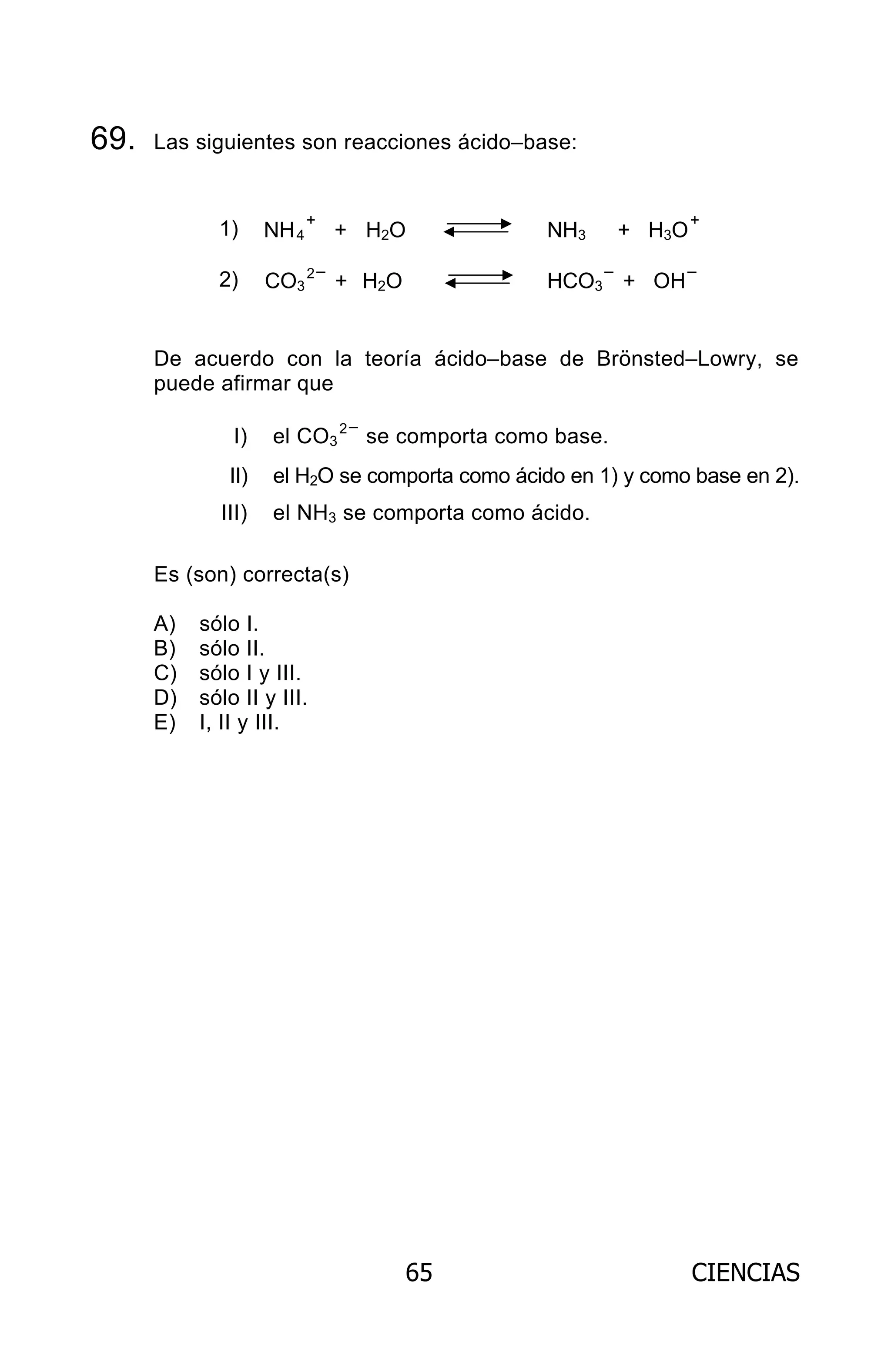 65 CIENCIAS
69. Las siguientes son reacciones ácido–base:
1) NH4
+
+ H2O NH3 + H3O
+
2) CO3
2–
+ H2O HCO3
–
+ OH
–
De acuerdo con la teoría ácido–base de Brönsted–Lowry, se
puede afirmar que
I) el CO3
2–
se comporta como base.
II) el H2O se comporta como ácido en 1) y como base en 2).
III) el NH3 se comporta como ácido.
Es (son) correcta(s)
A) sólo I.
B) sólo II.
C) sólo I y III.
D) sólo II y III.
E) I, II y III.
ARCHIVOS.indd 65 02-06-2008 19:15:50
 