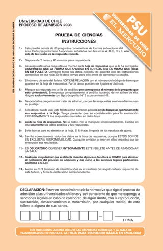 UNIVERSIDAD DE CHILE		 	 FORMA: 121
PROCESO DE ADMISIÓN 2008
PRUEBA DE CIENCIAS
INSTRUCCIONES
1.-
2.-
3.-
4.-
5.-
6.-
7.-
8.-
9.-
10.-
11.-
12.-
13.-
DECLARACIÓN: Estoy en conocimiento de la normativa que rige el proceso de
admisión a las universidades chilenas y soy consciente de que me expongo a
sanciones legales en caso de colaborar, de algún modo, con la reproducción,
sustracción, almacenamiento o transmisión, por cualquier medio, de este
folleto o alguna de sus partes.
este documento además Incluye las respuestas correctas y la tabla de
transformación de puntajes. La hoja para responder bájala en Emol.com
psu
U
N
IV
ER
SID
A
D
D
E
CH
ILE
Firma
ESTEEJEMPLARCIRCULAJUNTOAELMERCURIO.PROHIBIDASUVENTA
Esta prueba consta de 80 preguntas consecutivas de los tres subsectores del
área. Cada pregunta tiene 5 opciones, señaladas con las letras A, B, C, D y E, una
sola de las cuales es la respuesta correcta.
Dispone de 2 horas y 40 minutos para responderla.
	
Las respuestas a las preguntas se marcan en la hoja de respuestas que se le ha entregado.
COMPRUEBE QUE LA FORMA QUE APARECE EN SU HOJA SEA LA MISMA QUE TIENE
EN SU FOLLETO. Complete todos los datos pedidos, de acuerdo con las instrucciones
contenidas en esa hoja. Se le dará tiempo para ello antes de comenzar la prueba.
	
El número de serie del folleto NOTIENE RELACIÓN con el número del código de barra que
aparece en la hoja de respuestas. Por lo tanto, pueden ser iguales o distintos.
Marque su respuesta en la fila de celdillas que corresponda al número de la pregunta que
está contestando. Ennegrezca completamente la celdilla, tratando de no salirse de ella.
Hágalo exclusivamente con lápiz de grafito Nº 2 o portaminas HB.
Responda las preguntas sin tratar de adivinar, porque las respuestas erróneas disminuyen
su puntaje.
Si lo desea, puede usar este folleto como borrador, pero no olvide traspasar oportunamente
sus respuestas a la hoja. Tenga presente que se considerarán para la evaluación
EXCLUSIVAMENTE las respuestas marcadas en dicha hoja.
Cuide la hoja de respuestas. No la doble. No la manipule innecesariamente. Escriba en
ella solamente los datos pedidos y las respuestas.
Evite borrar para no deteriorar la hoja. Si lo hace, límpiela de los residuos de goma.
Escriba correctamente todos los datos en la hoja de respuestas, porque ÉSTOS SON DE
SU EXCLUSIVA RESPONSABILIDAD. Cualquier omisión o error en ellos impedirá que se
entreguen sus resultados.
ES OBLIGATORIO DEVOLVER ÍNTEGRAMENTE ESTE FOLLETO ANTES DE ABANDONAR
LA SALA.
Cualquier irregularidad que se detecte durante el proceso, facultará al DEMRE para eliminar
al postulante del proceso de admisión y dar curso a las acciones legales pertinentes,
conforme a la Ley.
Anote su RUT (número de identificación) en el casillero del ángulo inferior izquierdo de
este folleto, y firme la declaración correspondiente.
PORTADA FACSIMIL CIENCIAS.indd 7 30/5/2008 12:04:28
 