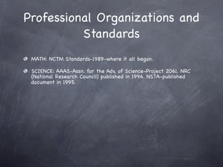 Professional Organizations and
          Standards
 MATH: NCTM Standards-1989-where it all began.

 SCIENCE: AAAS-Assn. for the Adv, of Science-Project 2061. NRC
 (National Research Council) published in 1996. NSTA-published
 document in 1995.
 