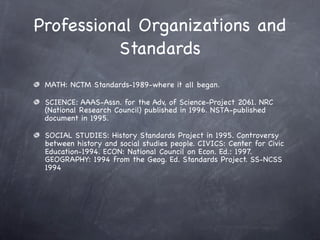 Professional Organizations and
          Standards
 MATH: NCTM Standards-1989-where it all began.

 SCIENCE: AAAS-Assn. for the Adv, of Science-Project 2061. NRC
 (National Research Council) published in 1996. NSTA-published
 document in 1995.

 SOCIAL STUDIES: History Standards Project in 1995. Controversy
 between history and social studies people. CIVICS: Center for Civic
 Education-1994. ECON: National Council on Econ. Ed.: 1997.
 GEOGRAPHY: 1994 from the Geog. Ed. Standards Project. SS-NCSS
 1994
 
