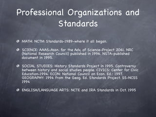 Professional Organizations and
          Standards
 MATH: NCTM Standards-1989-where it all began.

 SCIENCE: AAAS-Assn. for the Adv, of Science-Project 2061. NRC
 (National Research Council) published in 1996. NSTA-published
 document in 1995.

 SOCIAL STUDIES: History Standards Project in 1995. Controversy
 between history and social studies people. CIVICS: Center for Civic
 Education-1994. ECON: National Council on Econ. Ed.: 1997.
 GEOGRAPHY: 1994 from the Geog. Ed. Standards Project. SS-NCSS
 1994

 ENGLISH/LANGUAGE ARTS: NCTE and IRA Standards in Oct. 1995
 