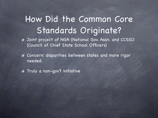 How Did the Common Core
  Standards Originate?
Joint project of NGA (National Gov. Assn. and CCSSO
(Council of Chief State School Ofﬁcers)

Concern: disparities between states and more rigor
needed.

Truly a non-gov’t initiative
 