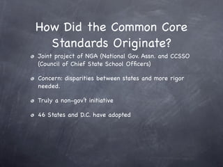 How Did the Common Core
  Standards Originate?
Joint project of NGA (National Gov. Assn. and CCSSO
(Council of Chief State School Ofﬁcers)

Concern: disparities between states and more rigor
needed.

Truly a non-gov’t initiative

46 States and D.C. have adopted
 