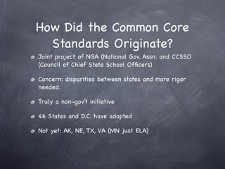 How Did the Common Core
  Standards Originate?
Joint project of NGA (National Gov. Assn. and CCSSO
(Council of Chief State School Ofﬁcers)

Concern: disparities between states and more rigor
needed.

Truly a non-gov’t initiative

46 States and D.C. have adopted

Not yet: AK, NE, TX, VA (MN just ELA)
 