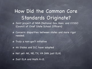How Did the Common Core
  Standards Originate?
Joint project of NGA (National Gov. Assn. and CCSSO
(Council of Chief State School Ofﬁcers)

Concern: disparities between states and more rigor
needed.

Truly a non-gov’t initiative

46 States and D.C. have adopted

Not yet: AK, NE, TX, VA (MN just ELA)

Just ELA and Math K-12.
 