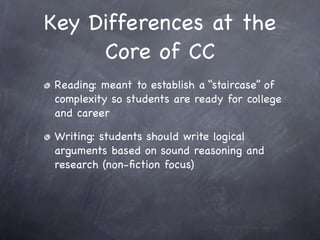 Key Differences at the
     Core of CC
Reading: meant to establish a “staircase” of
complexity so students are ready for college
and career

Writing: students should write logical
arguments based on sound reasoning and
research (non-ﬁction focus)
 
