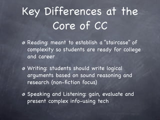 Key Differences at the
     Core of CC
Reading: meant to establish a “staircase” of
complexity so students are ready for college
and career

Writing: students should write logical
arguments based on sound reasoning and
research (non-ﬁction focus)

Speaking and Listening: gain, evaluate and
present complex info-using tech
 