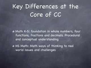 Key Differences at the
     Core of CC

Math K-5: foundation in whole numbers, four
functions, fractions and decimals. Procedural
and conceptual understanding

HS Math: Math ways of thinking to real
world issues and challenges
 