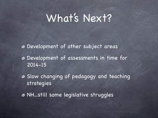 What’s Next?

Development of other subject areas

Development of assessments in time for
2014-15

Slow changing of pedagogy and teaching
strategies

NH...still some legislative struggles
 
