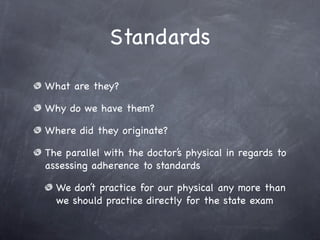 Standards

What are they?

Why do we have them?

Where did they originate?

The parallel with the doctor’s physical in regards to
assessing adherence to standards

  We don’t practice for our physical any more than
  we should practice directly for the state exam
 