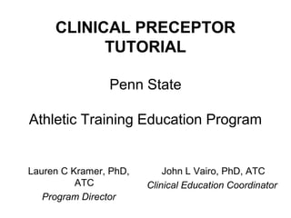 CLINICAL PRECEPTOR
TUTORIAL
Penn State
Athletic Training Education Program
Lauren C Kramer, PhD,
ATC
Program Director
John L Vairo, PhD, ATC
Clinical Education Coordinator
 