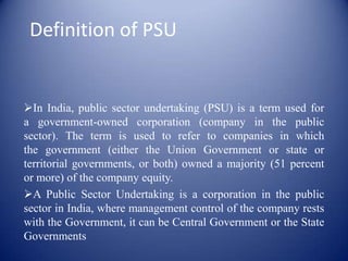 Definition of PSUIn India, public sector undertaking (PSU) is a term used for a government-owned corporation (company in the public sector). The term is used to refer to companies in which the government (either the Union Government or state or territorial governments, or both) owned a majority (51 percent or more) of the company equity.