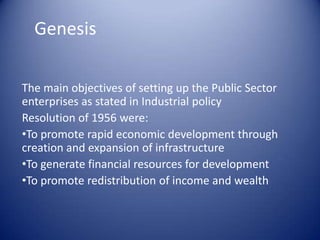 A Public Sector Undertaking is a corporation in the public sector in India, where management control of the company rests with the Government, it can be Central Government or the State GovernmentsGenesisThe main objectives of setting up the Public Sector enterprises as stated in Industrial policyResolution of 1956 were:To promote rapid economic development through creation and expansion of infrastructure