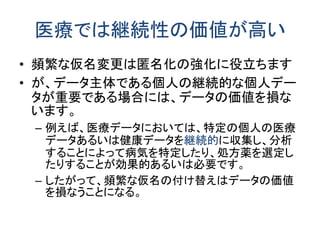 医療では継続性の価値が高い
• 頻繁な仮名変更は匿名化の強化に役立ちます
• が、データ主体である個人の継続的な個人デー
タが重要である場合には、データの価値を損な
います。
– 例えば、医療データにおいては、特定の個人の医療
データあるいは健康データを継続的に収集し、分析
することによって病気を特定したり、処方薬を選定し
たりすることが効果的あるいは必要です。
– したがって、頻繁な仮名の付け替えはデータの価値
を損なうことになる。
 