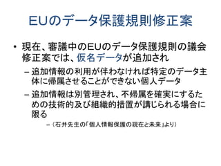 ＥＵのデータ保護規則修正案
• 現在、審議中のＥＵのデータ保護規則の議会
修正案では、仮名データが追加され
– 追加情報の利用が伴わなければ特定のデータ主
体に帰属させることができない個人データ
– 追加情報は別管理され、不帰属を確実にするた
めの技術的及び組織的措置が講じられる場合に
限る
– （石井先生の「個人情報保護の現在と未来」より）
 