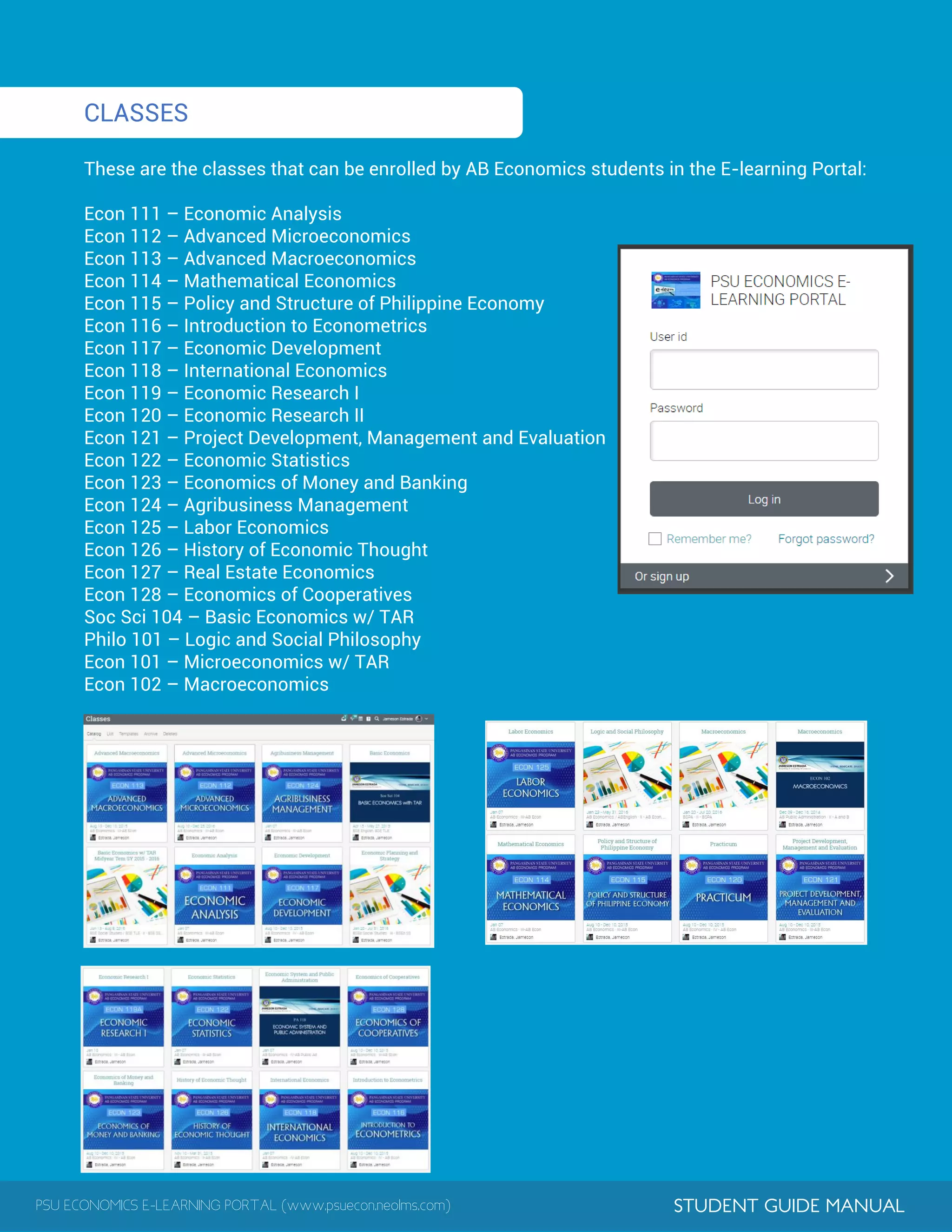 PSU ECONOMICS E-LEARNING PORTAL (www.psuecon.neolms.com) STUDENT GUIDE MANUAL
CLASSES
These are the classes that can be enrolled by AB Economics students in the E-learning Portal:
Econ 111 – Economic Analysis
Econ 112 – Advanced Microeconomics
Econ 113 – Advanced Macroeconomics
Econ 114 – Mathematical Economics
Econ 115 – Policy and Structure of Philippine Economy
Econ 116 – Introduction to Econometrics
Econ 117 – Economic Development
Econ 118 – International Economics
Econ 119 – Economic Research I
Econ 120 – Economic Research II
Econ 121 – Project Development, Management and Evaluation
Econ 122 – Economic Statistics
Econ 123 – Economics of Money and Banking
Econ 124 – Agribusiness Management
Econ 125 – Labor Economics
Econ 126 – History of Economic Thought
Econ 127 – Real Estate Economics
Econ 128 – Economics of Cooperatives
Soc Sci 104 – Basic Economics w/ TAR
Philo 101 – Logic and Social Philosophy
Econ 101 – Microeconomics w/ TAR
Econ 102 – Macroeconomics
 