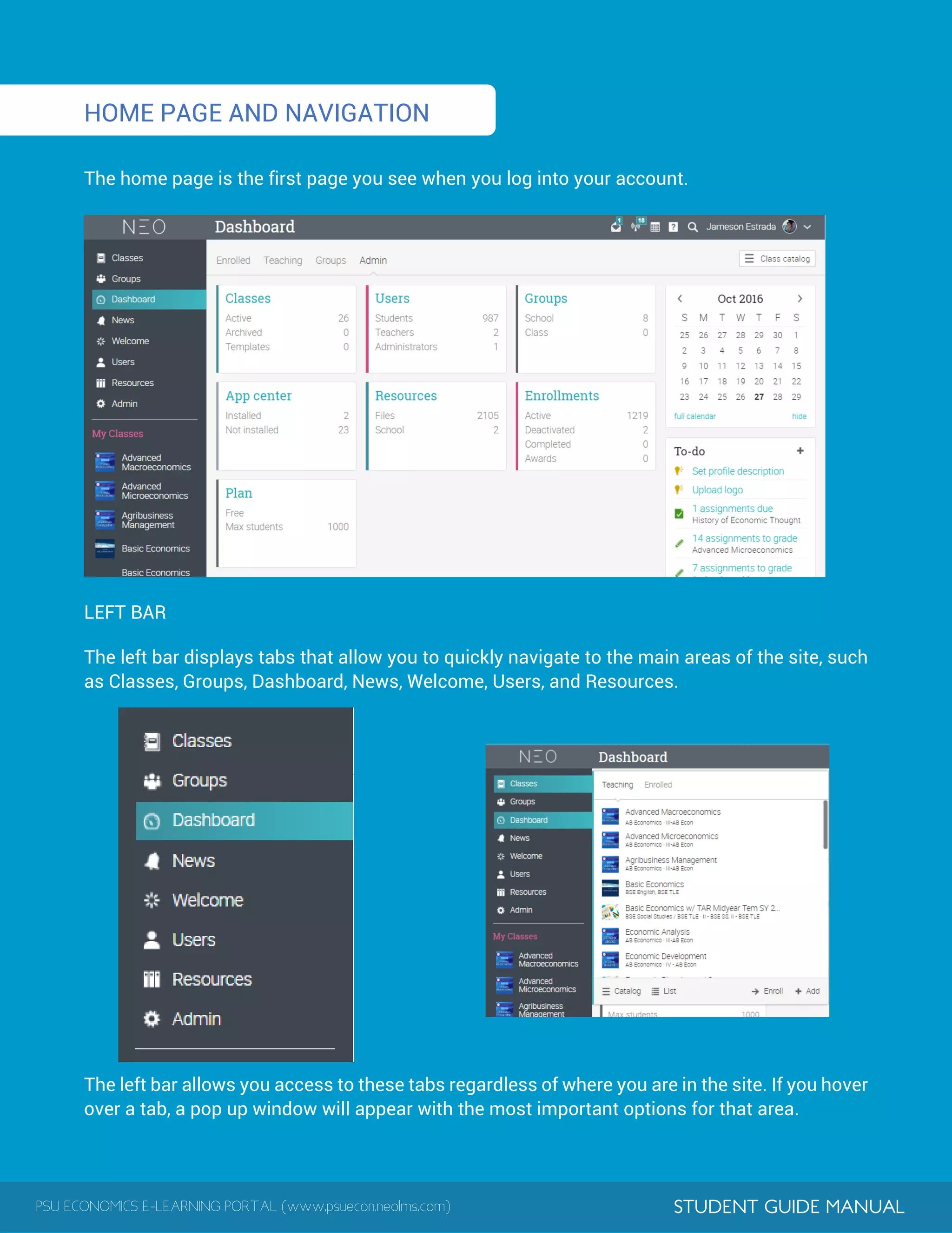 PSU ECONOMICS E-LEARNING PORTAL (www.psuecon.neolms.com) STUDENT GUIDE MANUAL
HOME PAGE AND NAVIGATION
The home page is the first page you see when you log into your account.
LEFT BAR
The left bar displays tabs that allow you to quickly navigate to the main areas of the site, such
as Classes, Groups, Dashboard, News, Welcome, Users, and Resources.
The left bar allows you access to these tabs regardless of where you are in the site. If you hover
over a tab, a pop up window will appear with the most important options for that area.
 
