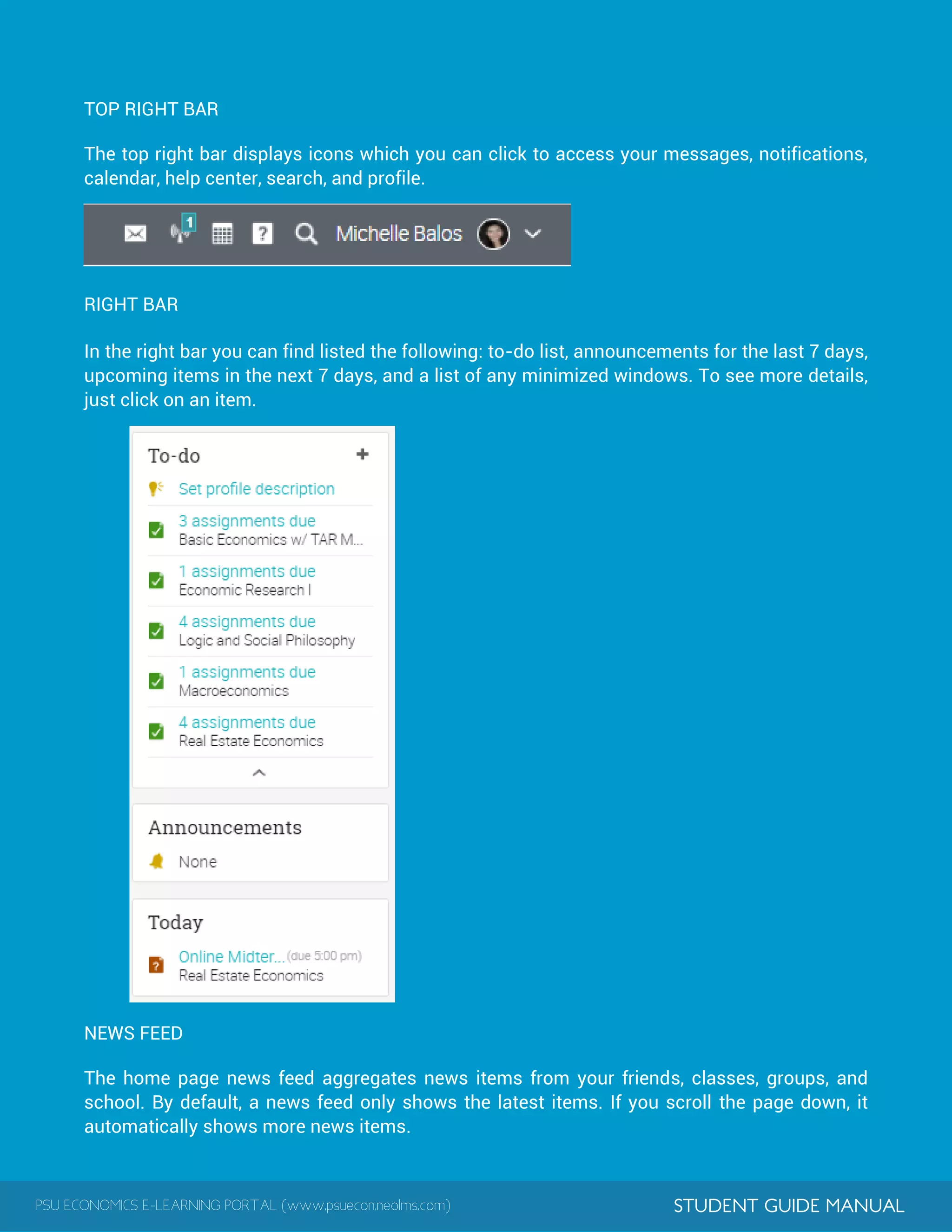 PSU ECONOMICS E-LEARNING PORTAL (www.psuecon.neolms.com) STUDENT GUIDE MANUAL
TOP RIGHT BAR
The top right bar displays icons which you can click to access your messages, notifications,
calendar, help center, search, and profile.
RIGHT BAR
In the right bar you can find listed the following: to-do list, announcements for the last 7 days,
upcoming items in the next 7 days, and a list of any minimized windows. To see more details,
just click on an item.
NEWS FEED
The home page news feed aggregates news items from your friends, classes, groups, and
school. By default, a news feed only shows the latest items. If you scroll the page down, it
automatically shows more news items.
 