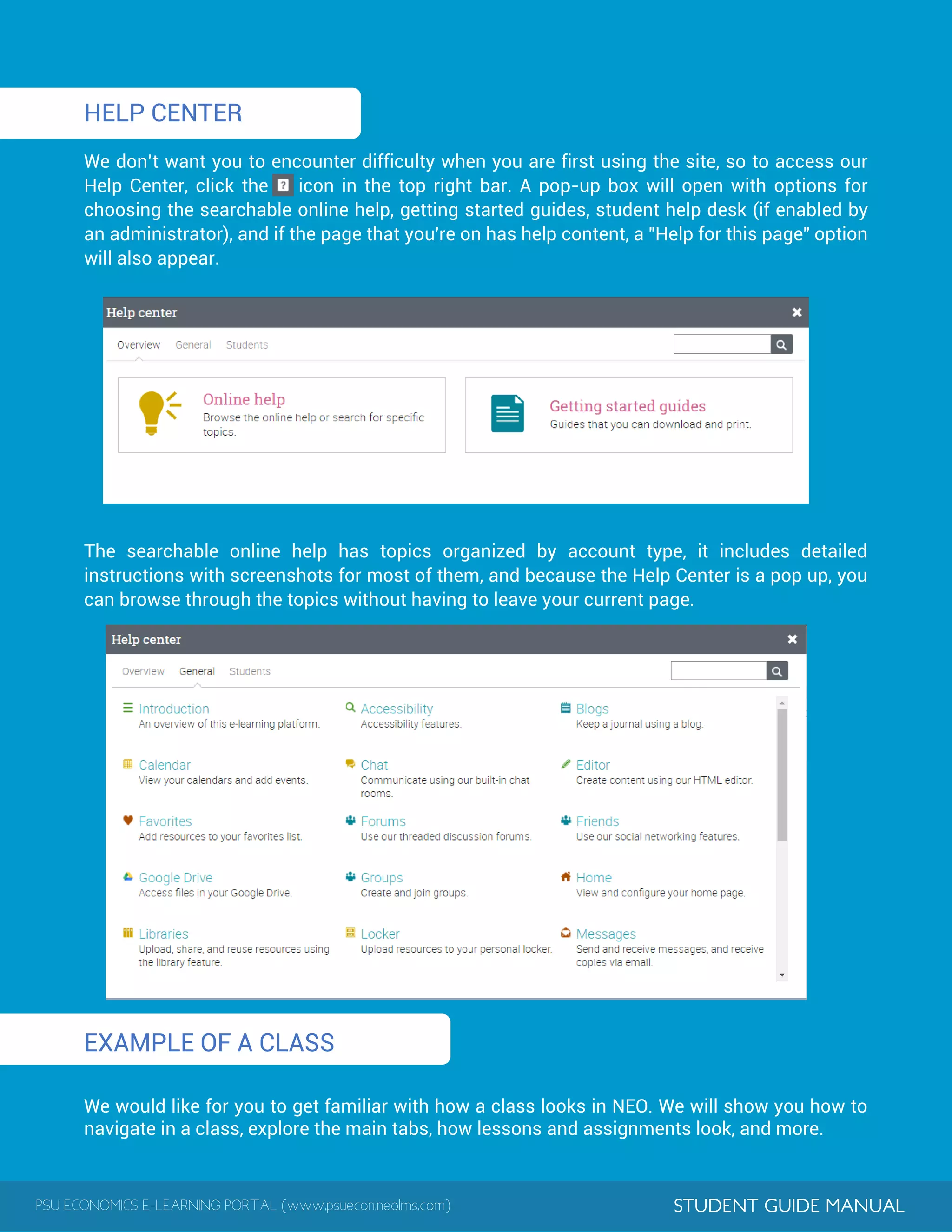 PSU ECONOMICS E-LEARNING PORTAL (www.psuecon.neolms.com) STUDENT GUIDE MANUAL
HELP CENTER
We don’t want you to encounter difficulty when you are first using the site, so to access our
Help Center, click the icon in the top right bar. A pop-up box will open with options for
choosing the searchable online help, getting started guides, student help desk (if enabled by
an administrator), and if the page that you're on has help content, a "Help for this page" option
will also appear.
The searchable online help has topics organized by account type, it includes detailed
instructions with screenshots for most of them, and because the Help Center is a pop up, you
can browse through the topics without having to leave your current page.
EXAMPLE OF A CLASS
We would like for you to get familiar with how a class looks in NEO. We will show you how to
navigate in a class, explore the main tabs, how lessons and assignments look, and more.
 