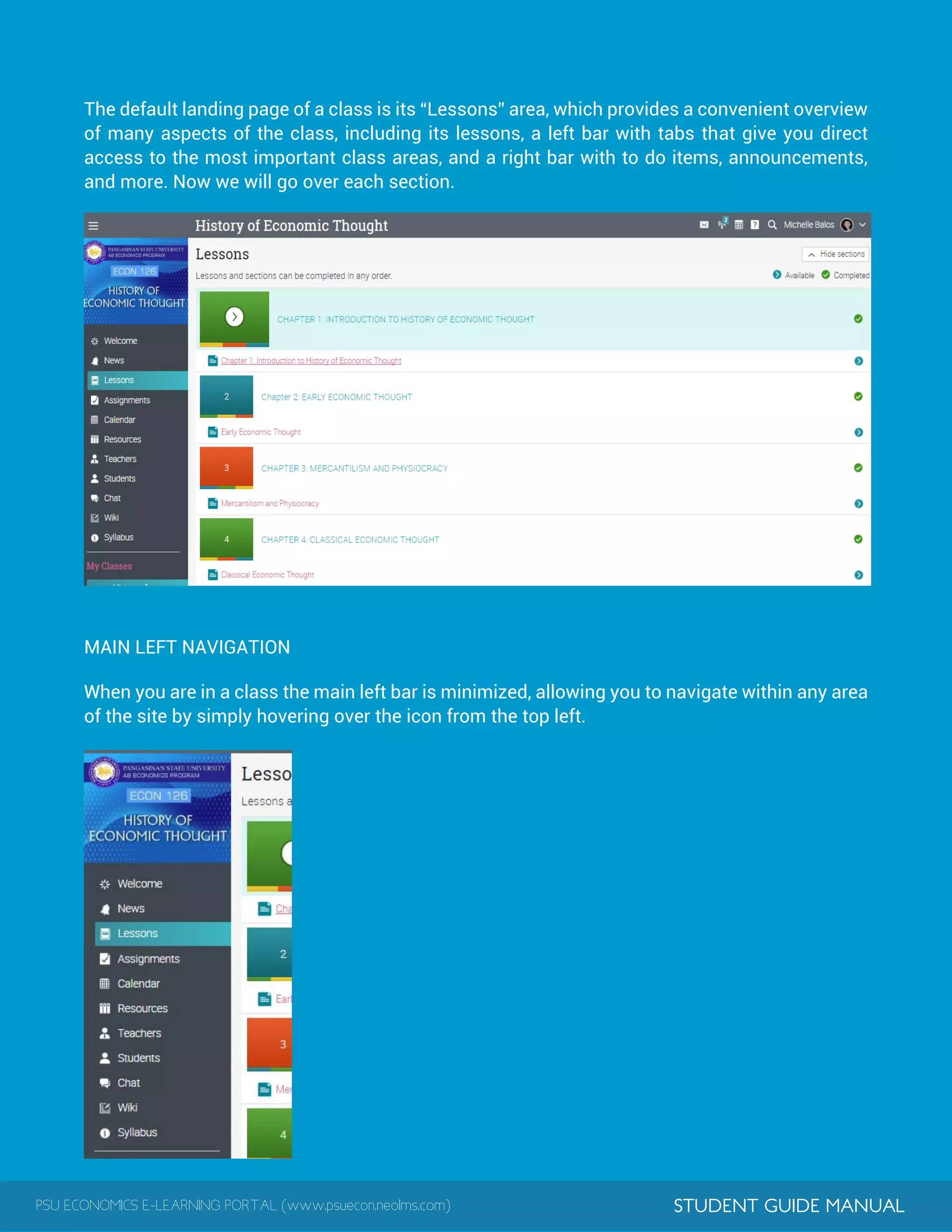 PSU ECONOMICS E-LEARNING PORTAL (www.psuecon.neolms.com) STUDENT GUIDE MANUAL
The default landing page of a class is its “Lessons” area, which provides a convenient overview
of many aspects of the class, including its lessons, a left bar with tabs that give you direct
access to the most important class areas, and a right bar with to do items, announcements,
and more. Now we will go over each section.
MAIN LEFT NAVIGATION
When you are in a class the main left bar is minimized, allowing you to navigate within any area
of the site by simply hovering over the icon from the top left.
 