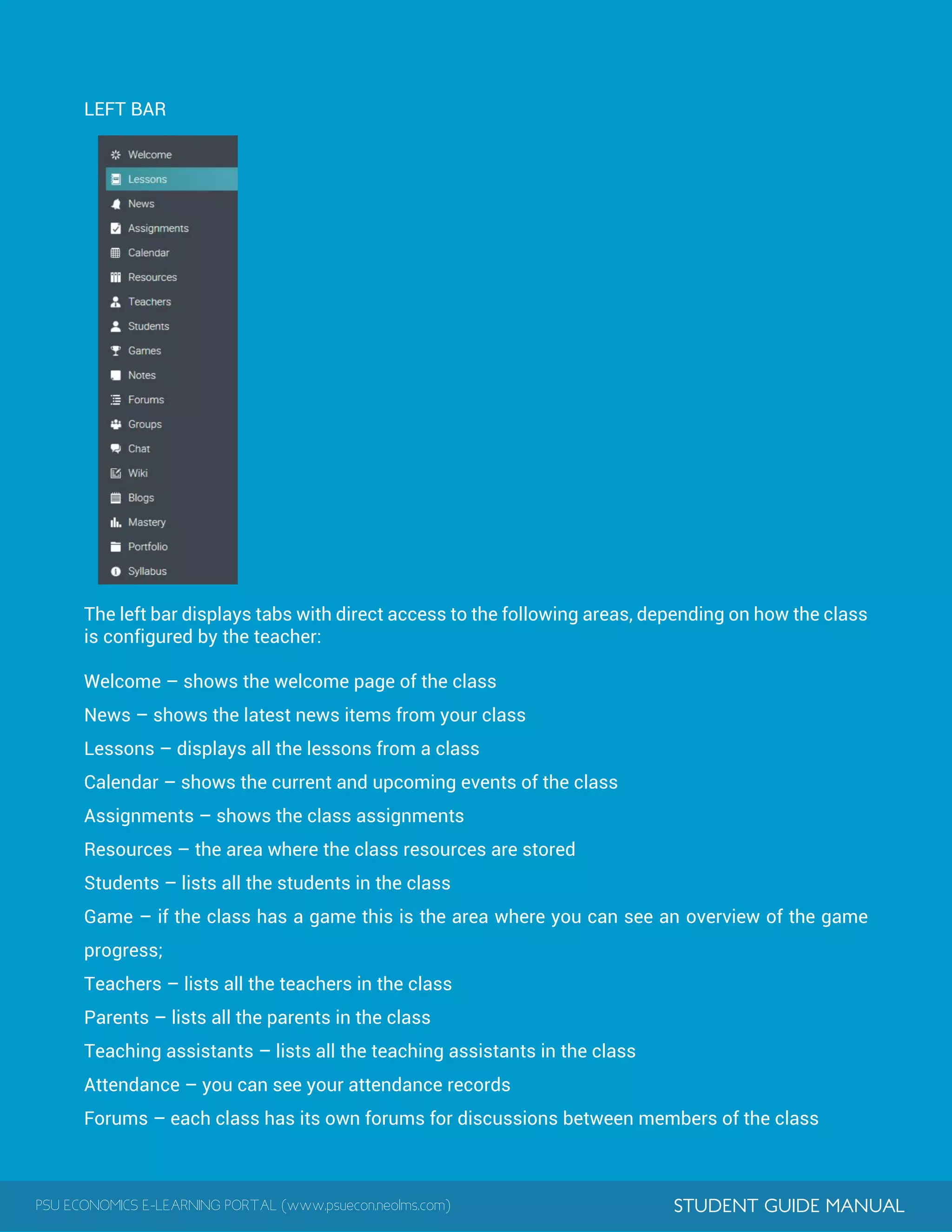 PSU ECONOMICS E-LEARNING PORTAL (www.psuecon.neolms.com) STUDENT GUIDE MANUAL
LEFT BAR
The left bar displays tabs with direct access to the following areas, depending on how the class
is configured by the teacher:
Welcome – shows the welcome page of the class
News – shows the latest news items from your class
Lessons – displays all the lessons from a class
Calendar – shows the current and upcoming events of the class
Assignments – shows the class assignments
Resources – the area where the class resources are stored
Students – lists all the students in the class
Game – if the class has a game this is the area where you can see an overview of the game
progress;
Teachers – lists all the teachers in the class
Parents – lists all the parents in the class
Teaching assistants – lists all the teaching assistants in the class
Attendance – you can see your attendance records
Forums – each class has its own forums for discussions between members of the class
 