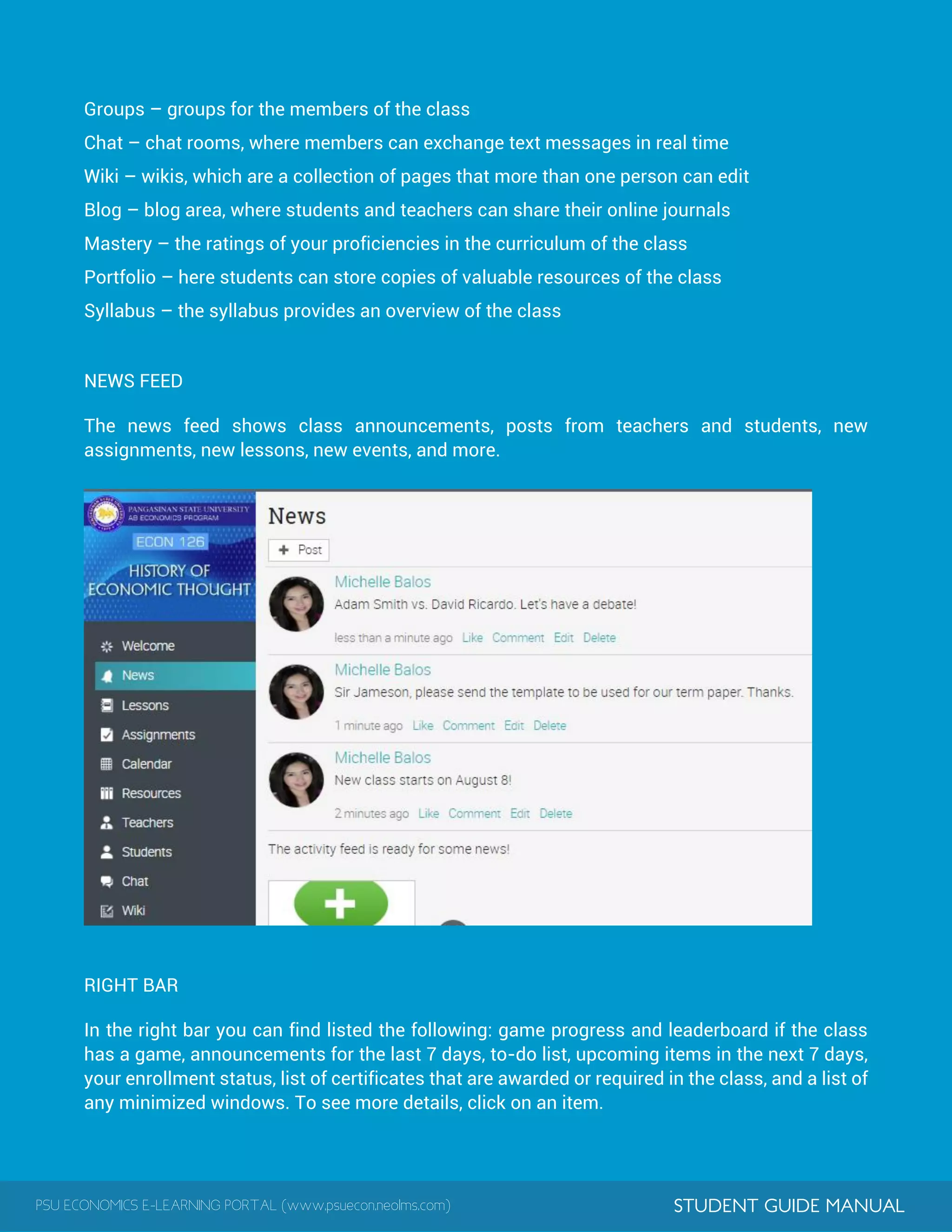 PSU ECONOMICS E-LEARNING PORTAL (www.psuecon.neolms.com) STUDENT GUIDE MANUAL
Groups – groups for the members of the class
Chat – chat rooms, where members can exchange text messages in real time
Wiki – wikis, which are a collection of pages that more than one person can edit
Blog – blog area, where students and teachers can share their online journals
Mastery – the ratings of your proficiencies in the curriculum of the class
Portfolio – here students can store copies of valuable resources of the class
Syllabus – the syllabus provides an overview of the class
NEWS FEED
The news feed shows class announcements, posts from teachers and students, new
assignments, new lessons, new events, and more.
RIGHT BAR
In the right bar you can find listed the following: game progress and leaderboard if the class
has a game, announcements for the last 7 days, to-do list, upcoming items in the next 7 days,
your enrollment status, list of certificates that are awarded or required in the class, and a list of
any minimized windows. To see more details, click on an item.
 