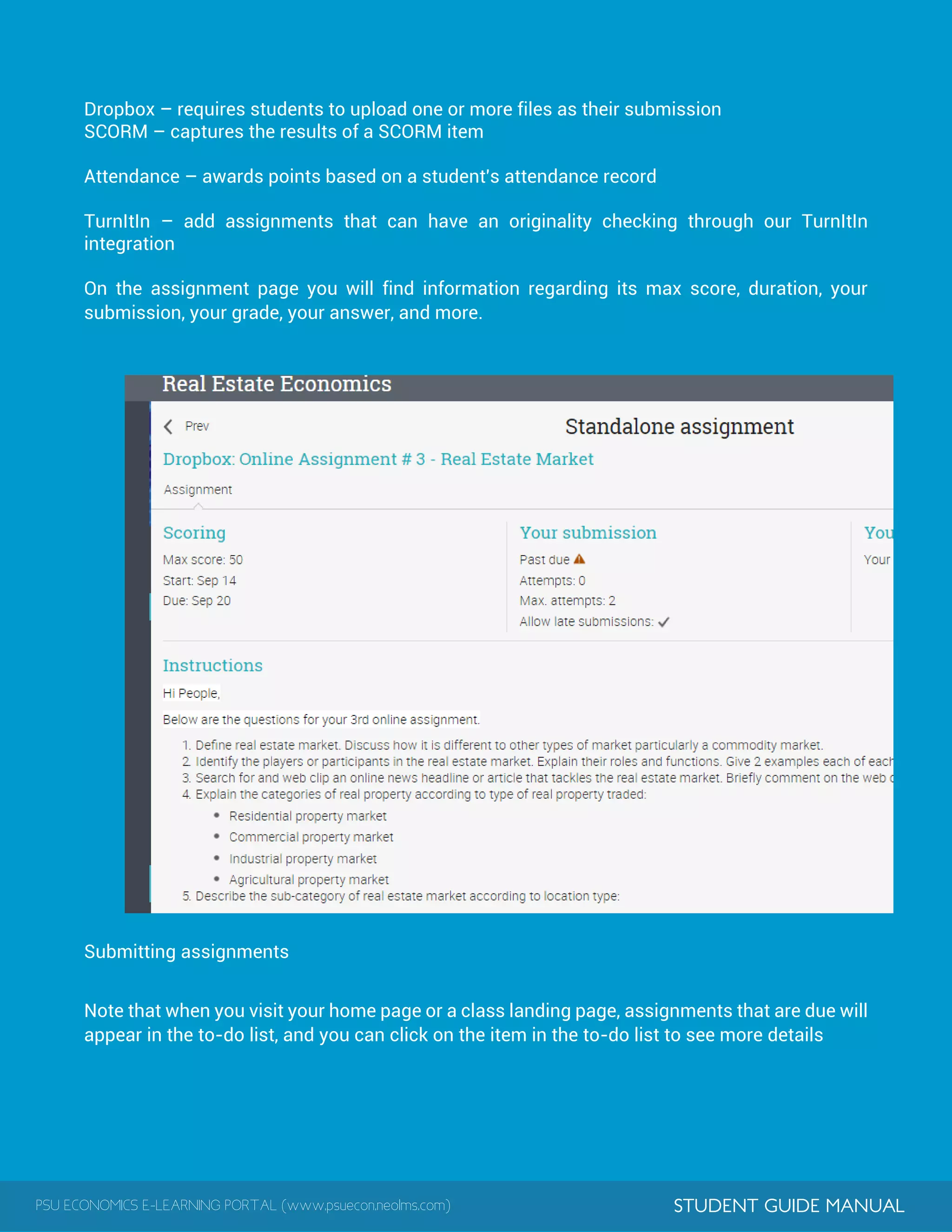PSU ECONOMICS E-LEARNING PORTAL (www.psuecon.neolms.com) STUDENT GUIDE MANUAL
Dropbox – requires students to upload one or more files as their submission
SCORM – captures the results of a SCORM item
Attendance – awards points based on a student's attendance record
TurnItIn – add assignments that can have an originality checking through our TurnItIn
integration
On the assignment page you will find information regarding its max score, duration, your
submission, your grade, your answer, and more.
Submitting assignments
Note that when you visit your home page or a class landing page, assignments that are due will
appear in the to-do list, and you can click on the item in the to-do list to see more details
 
