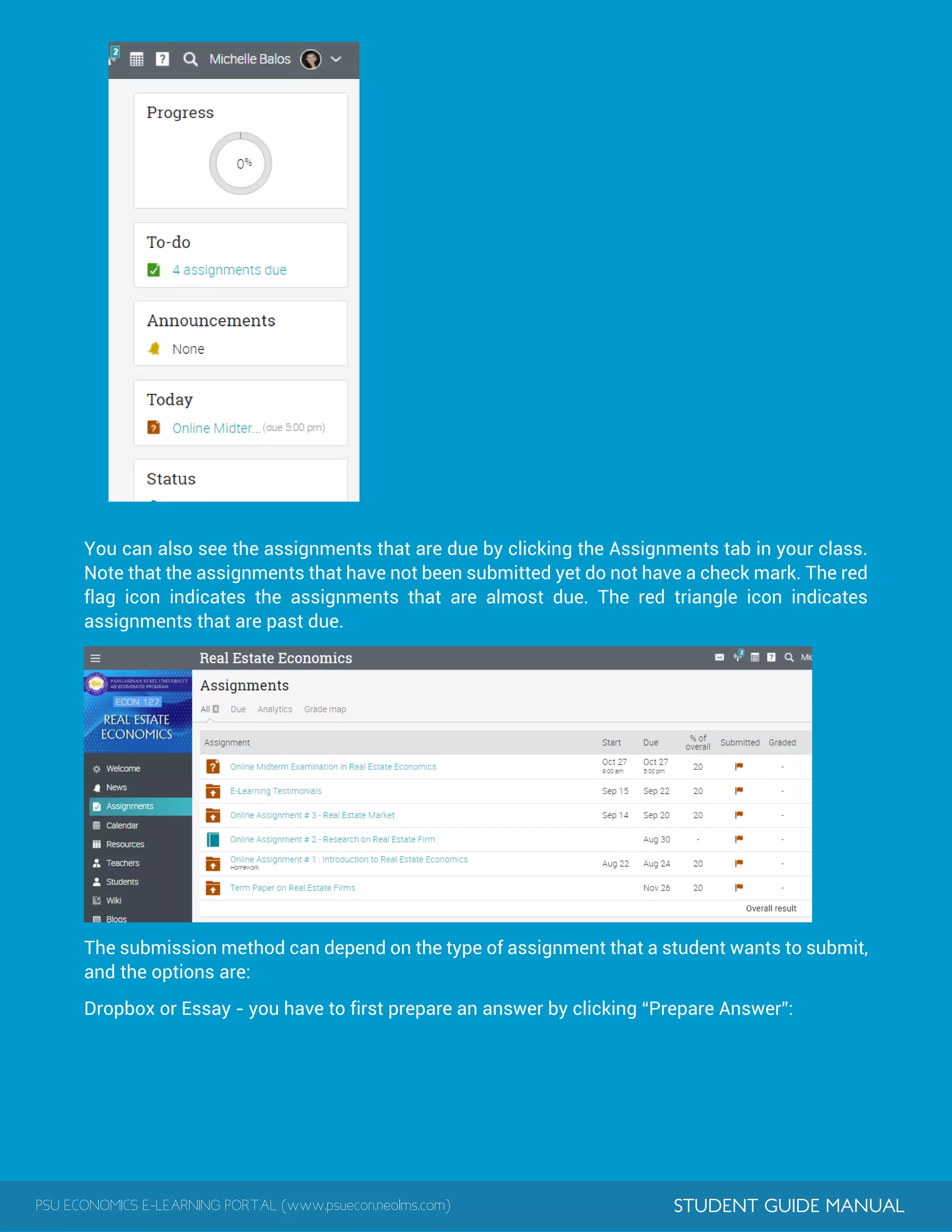 PSU ECONOMICS E-LEARNING PORTAL (www.psuecon.neolms.com) STUDENT GUIDE MANUAL
You can also see the assignments that are due by clicking the Assignments tab in your class.
Note that the assignments that have not been submitted yet do not have a check mark. The red
flag icon indicates the assignments that are almost due. The red triangle icon indicates
assignments that are past due.
The submission method can depend on the type of assignment that a student wants to submit,
and the options are:
Dropbox or Essay - you have to first prepare an answer by clicking “Prepare Answer”:
 